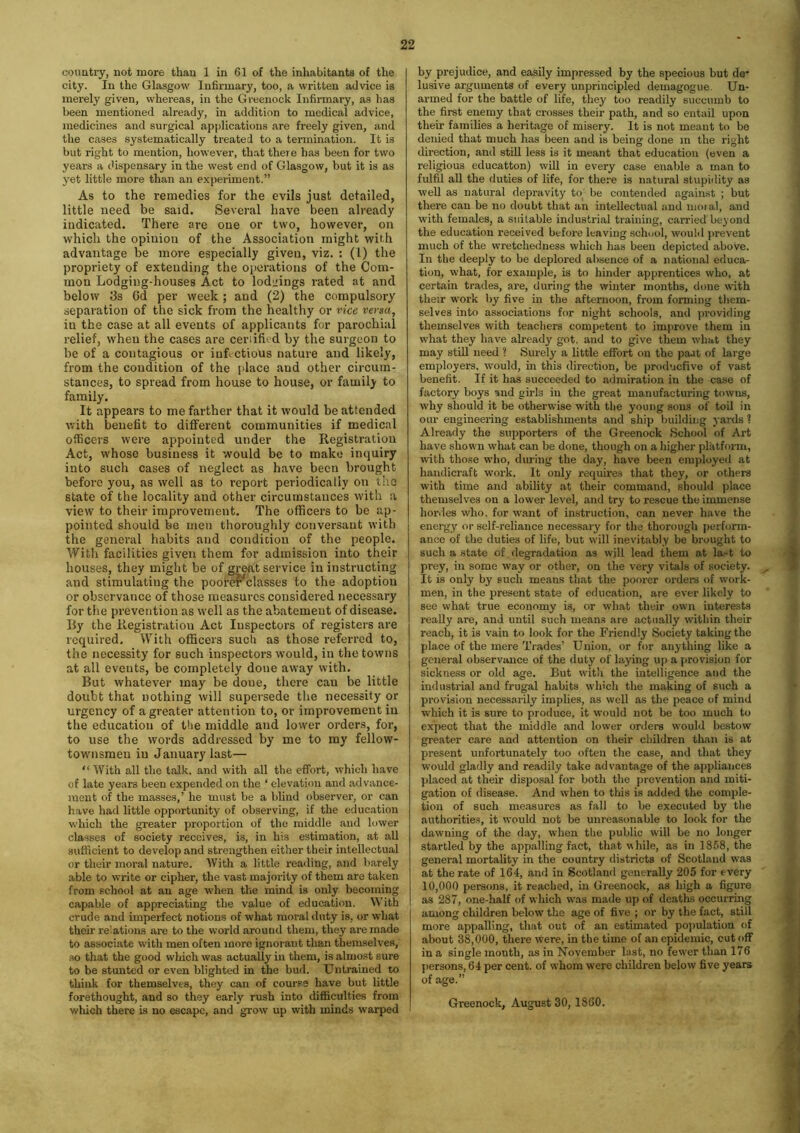 country, not more than 1 in 61 of the inhabitants of the city. In the Glasgow Infirmary, too, a written advice is merely given, whereas, in the Greenock Infirmary, as has been mentioned already, in addition to medical advice, medicines and surgical applications are freely given, and the cases systematically treated to a termination. It is but right to mention, however, that there has been for two years a dispensary in the west end of Glasgow, but it is as yet little more than an experiment.” As to the remedies for the evils just detailed, little need be said. Several have been already indicated. There are one or two, however, on which the opinion of the Association might with advantage be more especially given, viz. : (I) the propriety of extending the operations of the Com- mon Lodging-houses Act to lodgings rated at and below 3s 6d per week ; and (2) the compulsory separation of the sick from the healthy or vice versa, in the case at all events of applicants for parochial relief, when the cases are ceriifi.d by the surgeon to be of a contagious or infectious nature and likely, from the condition of the place and other circum- stances, to spread from house to house, or family to family. It appears to me farther that it would be attended with benefit to different communities if medical officers were appointed under the Registration Act, whose business it would be to make inquiry into such cases of neglect as have been brought before you, as well as to report periodically on the state of the locality and other circumstances with a view to their improvement. The officers to be ap- pointed should be men thoroughly conversant with the general habits and condition of the people. With facilities given them for admission into their houses, they might be of great service in instructing and stimulating the pooref^classes to the adoption or observance of those measures considered necessary for the prevention as well as the abatement of disease. By the Registration Act Inspectors of registers are required. With officers such as those referred to, the necessity for such inspectors would, in the towns at all events, be completely done away with. But whatever may be done, there can be little doubt that nothing will supersede the necessity or urgency of a greater attention to, or improvement in the education of the middle and lower orders, for, to use the words addressed by me to ray fellow- townsmen in January last— “ With all the talk, and with all the effort, which have of late years been expended on the ‘ elevation and advance- ment of the masses,’ he must be a blind observer, or can have had little opportunity of observing, if the education which the greater proportion of the middle and lower classes of society receives, is, in his estimation, at all sufficient to develop and strengthen either their intellectual or tlieir moral nature. With a little reading, and barely able to write or cipher, the vast majority of them are taken from school at an age when the mind is only becoming capable of appreciating the value of education. With crude and imperfect notions of what moral duty is, or what their relations are to the world around them, they are made to associate with men often more ignorant than themselves, so that the good which was actually in them, is almost sure to be stunted or even blighted in the bud. Untrained to think for themselves, they can of course have but little forethought, and so they early rush into difficulties from which there is no escape, and grow up with minds warped by prejudice, and easily impressed by the specious but de* lusive arguments of every unprincipled demagogue Un- armed for the battle of life, they too readily succumb to the first enemy that crosses their path, and so entail upon their families a heritage of misery. It is not meant to be denied that much has been and is being done in the right direction, and still less is it meant that education (even a religious educatton) will in every case enable a tnan to fulfil all the duties of life, for there is natural stupidity as well as natural depravity to be contended against ; but there can be no doubt that an intellectual and moial, and with females, a suitable industrial training, carried beyond the education received before leaving school, would prevent much of the wretchedness which has been depicted above. In the deeply to be deplored absence of a national educa- tion, what, for example, is to hinder apprentices who, at certain trades, are, during the winter months, done with their work by five in the afternoon, from forming them- selves into associations for night schools, and providing themselves with teachers competent to improve them in what they have already got. and to give them what they may still need 1 Surely a little effort on the paat of large employers, would, in this direction, be productive of vast benefit. If it has succeeded to admiration in the case of factory boys and girls in the great manufacturing towns, why should it be otherwise with the young sons of toil in our engineering establishments and ship building yards ? Already the supporters of the Greenock School of Art have shown what can be done, though on a higher platform, with those who, during the day, have been employed at handicraft w'ork. It only requires that they, or others with time and ability at their command, should place themselves on a lower level, and try to rescue the immense hordes who. for want of instruction, can never have the energy or self-reliance necessary for the thorough perform- ance of the duties of life, but will inevitably be brought to such a state of degradation as will lead them at last to prey, in some way or other, on the very vitals of society. It is only by such means that the poorer orders of work- men, in the present state of education, are ever likely to see what true economy is, or what their own interests really are, and until such means are actually within their reach, it is vain to look for the Friendly Society taking the place of the mere Trades’ Union, or for anything like a general observance of the duty of laying up a provision for sickness or old age. But with the intelligence and the industrial and frugal habits which the making of such a provision necessarily implies, as well as the peace of mind which it is sure to produce, it would not be too much to expect that the middle and lower orders would bestow greater care and attention on their children than is at present unfortunately too often the case, and that they w'ould gladly and readily take advantage of the appliances placed at their disposal for both the prevention and miti- gation of disease. And when to this is added the comple- tion of such measures as fall to be executed by the authorities, it would not be unreasonable to look for the dawning of the day, when the public will be no longer startled by the appalling fact, that while, as in 1858, the general mortality in the country districts of Scotland was at the rate of 164, and in Scotland generally 205 for every 10,000 persons, it reached, in Greenock, as high a figure as 287, one-half of which was made up of deaths occurring among children below the age of five ; or by the fact, still more appalling, that out of an estimated population of about 38,000, there were, in the time of an epidemic, cut off in a single month, as in November last, no fewer than 176 persons, 64 per cent, of whom were children below five years of age.” Greenock, August 30, 1860.