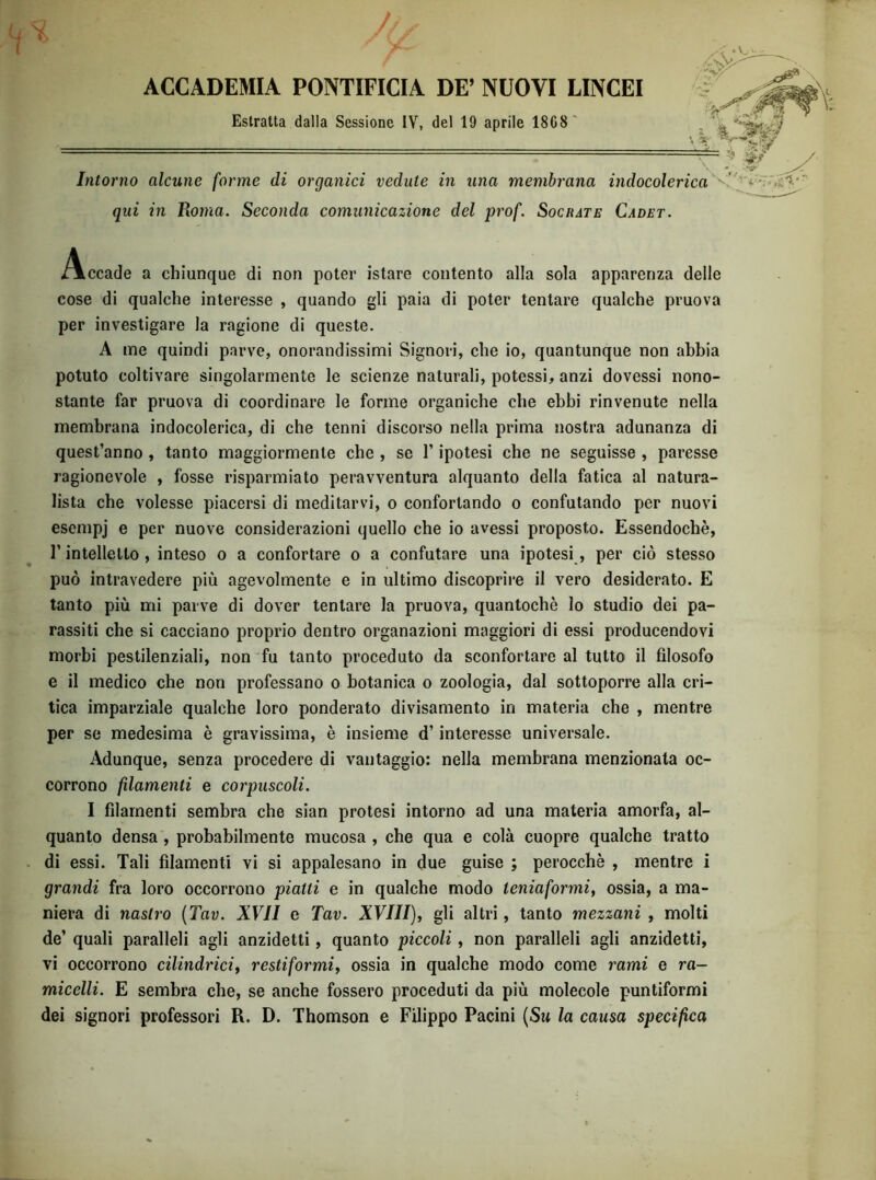 \ ACCADEMIA PONTIFICIA DE’ NUOVI LINCEI Estratta dalla Sessione IV, del 19 aprile 18G8' Intorno alcune forme di organici vedute in una membrana indocolerica' ' qui in Roma. Seconda comunicazione del prof. Socrate Cadet. Accade a chiunque di non poter istare contento alla sola apparenza delle cose di qualche interesse , quando gli paia di poter tentare qualche pruova per investigare la ragione di queste. A me quindi parve, onorandissimi Signori, che io, quantunque non abbia potuto coltivare singolarmente le scienze naturali, potessi, anzi dovessi nono- stante far pruova di coordinare le forme organiche che ebbi rinvenute nella membrana indocolerica, di che tenni discorso nella prima nostra adunanza di quest’anno , tanto maggiormente che , se l’ipotesi che ne seguisse , paresse ragionevole , fosse risparmiato peravventura alquanto della fatica al natura- lista che volesse piacersi di meditarvi, o confortando o confutando per nuovi esempj e per nuove considerazioni quello che io avessi proposto. Essendoché, r intelletto , inteso o a confortare o a confutare una ipotesi, per ciò stesso può intravedere più agevolmente e in ultimo discoprire il vero desiderato. E tanto più mi parve di dover tentare la pruova, quantochè lo studio dei pa- rassiti che si cacciano proprio dentro organazioni maggiori di essi producendovi morbi pestilenziali, non fu tanto proceduto da sconfortare al tutto il filosofo e il medico che non professano o botanica o zoologia, dal sottoporre alla cri- tica imparziale qualche loro ponderato divisamento in materia che , mentre per se medesima è gravissima, è insieme d’interesse universale. Adunque, senza procedere di vantaggio: nella membrana menzionata oc- corrono fdamenti e corpuscoli. I filamenti sembra che sian protesi intorno ad una materia amorfa, al- quanto densa , probabilmente mucosa , che qua e colà cuopre qualche tratto di essi. Tali filamenti vi si appalesano in due guise ; perocché , mentre i grandi fra loro occorrono piatti e in qualche modo teniaformi, ossia, a ma- niera di nastro {Tav. XVII e Tav. XVIII), gli altri, tanto mezzani , molti de’ quali paralleli agli anzidetti, quanto piccoli, non paralleli agli anzidetti, vi occorrono cilindrici, restiformi, ossia in qualche modo come rami e ra- micelli. E sembra che, se anche fossero proceduti da più molecole puntiformi dei signori professori R. D. Thomson e Filippo Pacini {Su la causa specifica