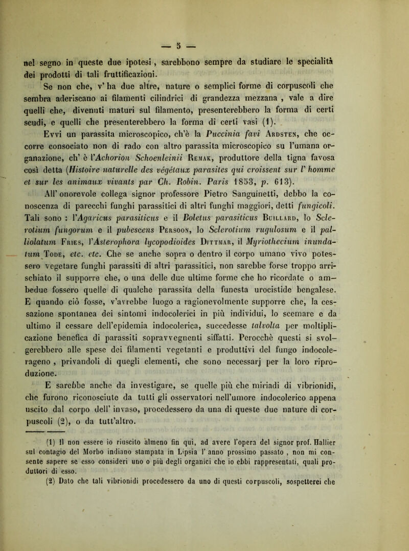 nel segno in queste due ipotesi, sarebbono sempre da studiare le specialità dei prodotti di tali fruttificazioni. Se non che, v’ ha due altre, nature o semplici forme di corpuscoli che sembra aderiscano ai filamenti cilindrici di grandezza mezzana , vale a dire quelli che, divenuti maturi sul filamento, presenterebbero la forma di certi scudi, e quelli che presenterebbero la forma di certi vasi (1). . Evvi un parassita microscopico, ch’è la Puccinia favi Ardsten, che oc- corre consociato non di rado con altro parassita microscopico su l’umana or- ganazione, eh’ è VAchorion Schoenleinii Remar, produttore della tigna favosa così detta [Histoire naturelle des végélaux parasiles qui croissent sur V homme et sur les animaux vivants par Ch. Robin. Paris 1853, p. 613). Air onorevole collega signor professore Pietro Sanguinetti, debbo la co- noscenza di parecchi funghi parassitici di altri funghi maggiori, detti fungicoli. Tali sono : VAgavicus parasiticus e il Bolelus parasiticus Buillard, lo Sde- rotium fungorum e il pubescens Persoon, lo Sclerolium rugulosum e il pal- liolalum Fries, VAslerophora lijcopodioides Dittmar, il Mijriothecium inunda- twm Tode, etc, etc. Che se anche sopra o dentro il corpo umano vivo potes- sero vegetare funghi parassiti di altri parassitici, non sarebbe forse troppo arri- schiato il supporre che, o una delle due ultime forme che ho ricordate o am- bedue fossero quelle di qualche parassita della funesta urocistide bengalese. E quando ciò fosse, v’avrebbe luogo a ragionevolmente supporre che, la ces- sazione spontanea dei sintomi indocolerici in più individui. Io scemare e da ultimo il cessare dell’epidemia indocolerica, succedesse talvolta per moltipli- cazione benefica di parassiti sopravvegnenti siffatti. Perocché questi si svol- gerebbero alle spese dei filamenti vegetanti e produttivi del fungo indocole- rageno , privandoli di quegli elementi, che sono necessarj per la loro ripro- duzione. E sarebbe anche da investigare, se quelle più che miriadi di vibrionidi, che furono riconosciute da tutti gli osservatori nell’umore indocolerico appena uscito dal corpo dell’ invaso, procedessero da una di queste due nature di cor- puscoli (2), 0 da tutt’altro. (1) Il non essere io riuscito almeno fin qui, ad avere l’opera del signor prof. Hallier sul contagio del Morbo indiano stampata in Lipsia 1’ anno prossimo passato , non mi con- sente sapere se esso consideri uno o più degli organici che io ebbi rappresentati, quali pro- duttori di esso. (2) Dato che tali vibrionidi procedessero da uno di questi corpuscoli, sospetterei che