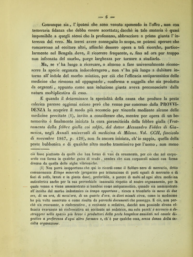 Comunque sia, l’ipotesi che sono venuto sponendo io l’offro , non con temeraria fidanza che debba essere accettata; dacché in tale materia è quasi impossibile a quegli stessi che la professano, abbracciare a prima giunta l’in- terezza del vero. Ma terrei avere conseguito lo scopo, se potessi sperare che concorresse ad eccitare altri, affinchè dessero opera a tali ricerche, partico- larmente nel Bengala dove, il ricorrere frequente, e, fino ad ora pur troppo non infrenato del morbo, porge larghezza per tornare a studiarlo. Ma, se v’ ha luogo a ricercare, o almeno a fare universalmente ricono- scere la specie organata indocoleragena , non v’ ha più luogo a dubitare in- torno all’ indole del morbo asiatico, per ciò che l’efficacia antiparassitica delle medicine che riescono ad oppugnarlo , conferma e suggella che sia prodotto da organati , appunto come una induzione giusta aveva preconosciuto dalla natura moltiplicativa di esso. E quando il determinare la specialità della causa che produce la peste colerica paresse oggimai ozioso però che venne pur concesso dalla PROVVI- DENZA lo scoprire il modo più acconcio per vincerla mediante alcune delle medicine precitate (1), invito a considerare che, mentre per opera di un be- nemerito è finalmente iniziata la cura parassiticida della febbre gialla {Trat- tamento della febbre gialla coi solfiti, del dottor Alessandro Fiddes di Gia- maica, negli Annali universali di medicina di Milano. Voi. CCII, fascicolo di novembre 1867, p. 420), non fu ancora iniziata, ch’io sappia, quella della peste bubbonica e di qualche altro morbo trasmissivo per l’uomo , non meno ciò fosse piuttosto da quelli che hau forma di vasi da oruamento, per ciò che nel corpu- scolo con forma in qualche guisa di scudo , sembra che sian corpuscoli minori con forma diversa da quella delle alghe vibrioniche. (1) Non parrà inopportuno che qui io ricordi come il Solfuro nero di mercurio, detto comunemente Tliope minerale (preparato per triturazione di parti eguali di mercurio e di fiori di zolfo, lavati e in giusta dose), preferibile, a parere di molti ad ogni altra medicina anticolerica anche per la sua proverbiale innocuità rispetto al nostro organamento, per la - quale venne e viene amministrato ai bambini come antiparassitico, quando sia amministrato all’ incòlto dal morbo indostanico in tempo opportuno , riesca a trionfarlo in meno di due ore, di un ora, di mezz'ora, di un quarto d'ora, in dieci minuti circa, come io medesimo ho più volte osservato e come risulta da parecchi documenti che posseggo. E ciò, non per- chè sia evacuante, o rinfrescativo, o eccitante o sedativo, dacché non possiede alcuna ef- ficacia evacuante nò rinfrescativa nè eccitante nè sedatrice, ma solo perch’ è acconcio a di- struggere nello spazio più breve i produttori della peste bengalese annidati nel canale di- gestivo a preferenza d’ogni altro farmaco e, eh’ è pur qualche cosa, senza danno della in- còlta organazione.