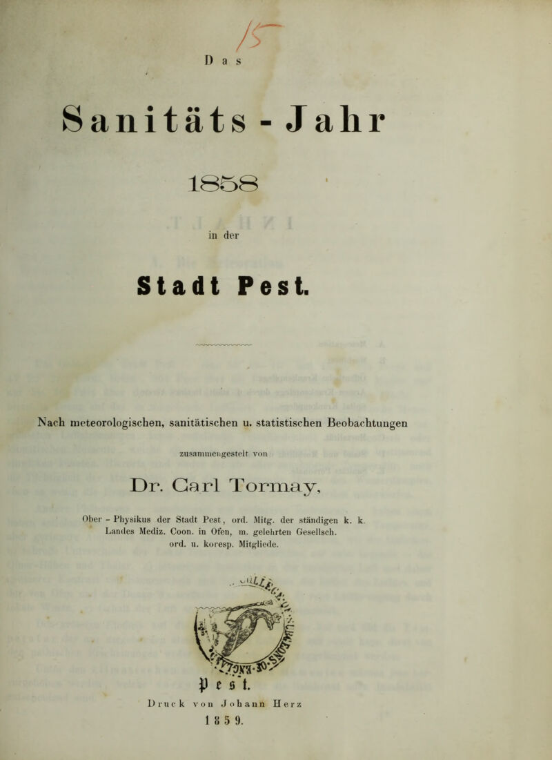 D a s > Sanitäts - Jahr « in der Stadt Pest. Nach meteorologischen, sanitätischen u. statistischen Beobachtungen zusammengestelt von Dr. Carl Tormay, Ober - Physikus der Stadt Pest, ord. Mitg. der ständigen k. k Landes Mediz. Coon. in Ofen, in. gelehrten Gesellsch. ord. u. koresp. Mitgliede. P e s t. Druck von Joliann Herz