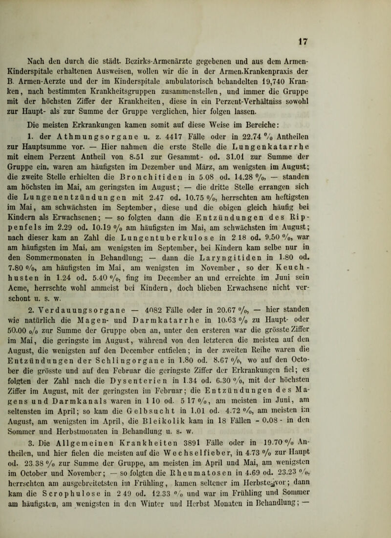Nach den durch die städt. Bezirks-Armenärzte gegebenen und aus dem Armen- Kinderspitale erhaltenen Ausweisen, wollen wir die in der Armen.Krankenpraxis der B. Armen-Aerzte und der im Kinderspitale ambulatorisch behandelten 19,740 Kran- ken , nach bestimmten Krankheitsgruppen zusammenstellen, und immer die Gruppe mit der höchsten Ziffer der Krankheiten, diese in ein Perzent-Verhältniss sowohl zur Haupt- als zur Summe der Gruppe verglichen, hier folgen lassen. Die meisten Erkrankungen kamen somit auf diese Weise im Bereiche: 1. der A thmung so r gan e u. z. 4417 Fälle oder in 22.74 % Antheilen zur Hauptsumme vor. — Hier nahmen die erste Stelle die Lungenkatarrhe mit einem Perzent Antheil von 8.51 zur Gesammt- od. 31.01 zur Summe der Gruppe ein, waren am häufigsten im Dezember und März, am wenigsten im August; die zweite Stelle erhielten die Bronchitiden in 5 08 od. 14.28%, — standen am höchsten im Mai, am geringsten im August; — die dritte Stelle errangen sich die Lungenentzündungen mit 2.47 od. 10.75%, herrschten am heftigsten im Mai, am schwächsten im September, diese und die obigen gleich häufig bei Kindern als Erwachsenen; — so folgten dann die Entzündungen des Rip- pe nf eis im 2.29 od. 10.19 % am häufigsten im Mai, am schwächsten im August; nach dieser kam an Zahl die Lungentuberkulose in 2 18 od. 9.50%, war am häufigsten im Mai, am wenigsten im September, bei Kindern kam selbe nur in den Sommermonaten in Behandlung; — dann die Laryngitiden in 1.80 od. 7.80%, am häufigsten im Mai, am wenigsten im November, so der Keuch- husten in 1.24 od. 5.40%, fing im December an und erreichte im Juni sein Acme, herrschte wohl ammeist bei Kindern, doch blieben Erwachsene nicht ver- schont u. s. w. 2. Verdauungsorgane — 4082 Fälle oder in 20.67 %, — hier standen wie natürlich die Magen- und Darmkatarrhe in 10-63% zu Haupt- oder 50.00 o/o zur Summe der Gruppe oben an, unter den ersteren war die grösste Ziffer im Mai, die geringste im August, während von den letzteren die meisten auf den August, die wenigsten auf den December entfielen; in der zweiten Reihe waren die Entzündungen der Schlingorgane in 1.80 od. 8.67 %, wo auf den Octo- ber die grösste und auf den Februar die geringste Ziffer der Erkrankungen fiel; es folgten der Zahl nach die Dysenterien in 1.34 od. 6.30%, mit der höchsten Ziffer im August, mit der geringsten iin Februar; die Entzündungen des Ma- gens und Darmkanals waren in 1 10 od. 5 17 %, am meisten im Juni, am seltensten im April; so kam die Gelbsucht in 1.01 od. 4.72%, am meisten i:n August, am wenigsten im April, die Bleikolik kam in 18 Fällen - 0.08- in den Sommer und Herbstmonaten in Behandlung u. s. w. 3. Die Allgemeinen Krankheiten 3891 Fälle oder in 19 70% An- theilen, und hier fielen die meisten auf die W e c hs e 1 fieb er, in 4 73 % zur Haupt od. 23 38 % zur Summe der Gruppe, am meisten im April und Mai, am wenigsten im October und November; — so folgten die Rheuma tosen in 4.69 od. 23.23 %, herrschten am ausgebreitetsten im Frühling, kamen seltener im Herbste^vor; dann kam die S er o phu 1 os e in 2 49 od. 12.33 % und war im Frühling und Sommer am häufigsten, am wenigsten in den Winter und Herbst Monaten in Behandlung; —