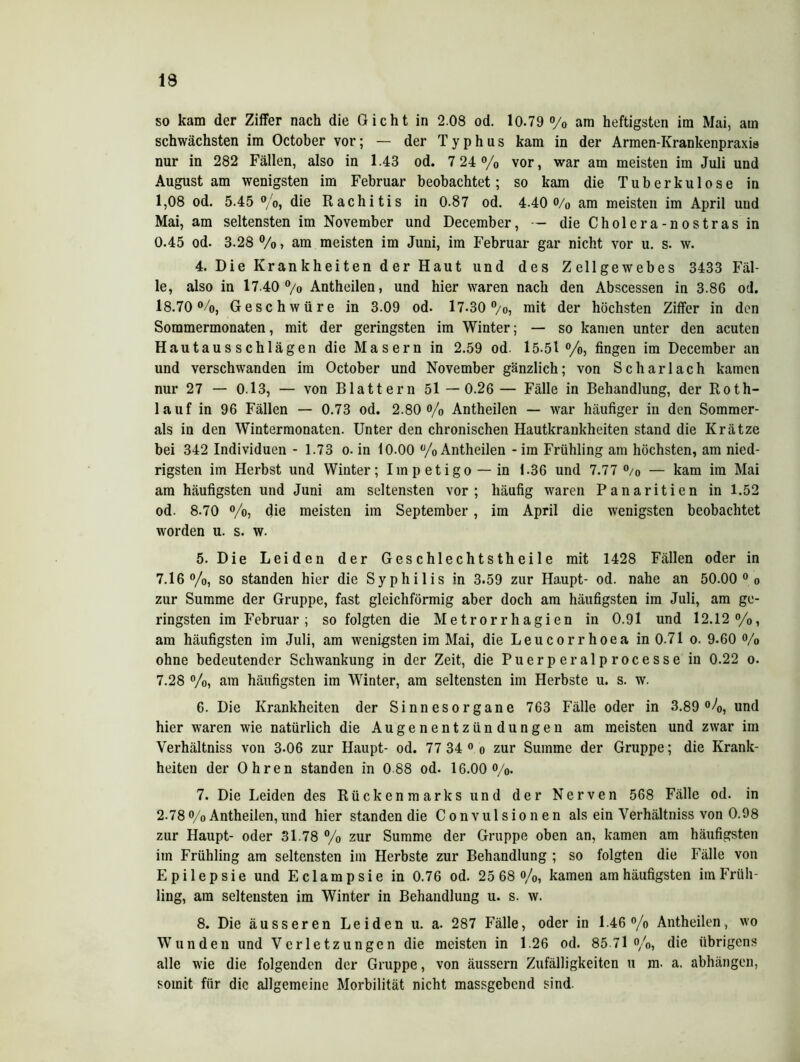 19 so kam der Ziffer nach die Gicht in 2.08 od. 10.79 % am heftigsten im Mai, am schwächsten im October vor; — der Typhus kam in der Armen-Krankenpraxis nur in 282 Fällen, also in 1.43 od. 7 24 % vor, war am meisten im Juli und August am wenigsten im Februar beobachtet; so kam die Tuberkulose in 1,08 od. 5.45 %, die Rachitis in 0.87 od. 4.40 o/o am meisten im April und Mai, am seltensten im November und December, — die Cholera-n ostras in 0.45 od. 3.28 %, am meisten im Juni, im Februar gar nicht vor u. s. w. 4. Die Krankheiten der Haut und des Zellgewebes 3433 Fäl- le, also in 17.40 °/0 Antheilen, und hier waren nach den Abscessen in 3.86 od. 18.70%, Geschwüre in 3.09 od. 17-30%, mit der höchsten Ziffer in den Sommermonaten, mit der geringsten im Winter; — so kamen unter den acuten Hautausschlägen die Masern in 2.59 od. 15-51 °/o, fingen im December an und verschwanden im October und November gänzlich; von Scharlach kamen nur 27 — 0.13, — von Blattern 51 —0.26 — Fälle in Behandlung, der Rotli- la uf in 96 Fällen — 0.73 od. 2.80% Antheilen — war häufiger in den Sommer- ais in den Wintermonaten. Unter den chronischen Hautkrankheiten stand die Krätze bei 342 Individuen - 1.73 o- in 10.00 % Antheilen - im Frühling am höchsten, am nied- rigsten im Herbst und Winter; Impetigo —in 1.36 und 7.77 % — kam im Mai am häufigsten und Juni am seltensten vor; häufig waren Panaritien in 1.52 od. 8.70 °/o, die meisten im September, im April die wenigsten beobachtet worden u. s. w. 5. Die Leiden der Geschlechtstheile mit 1428 Fällen oder in 7.16%, so standen hier die Syphilis in 3.59 zur Haupt- od. nahe an 50.00 0 o zur Summe der Gruppe, fast gleichförmig aber doch am häufigsten im Juli, am ge- ringsten im Februar; so folgten die Metrorrhagien in 0.91 und 12.12%, am häufigsten im Juli, am wenigsten im Mai, die Leucorrhoea in 0.71 o. 9.60 % ohne bedeutender Schwankung in der Zeit, die Puerperalprocesse in 0.22 o. 7.28 %, am häufigsten im Winter, am seltensten im Herbste u. s. w. 6. Die Krankheiten der Sinnesorgane 763 Fälle oder in 3.89%, und hier waren wie natürlich die Augenentzündungen am meisten und zwar im Verhältniss von 3-06 zur Haupt- od. 77 34 0 o zur Summe der Gruppe; die Krank- heiteu der Ohren standen in 0 88 od. 16.00%. 7. Die Leiden des Rückenmarks und der Nerven 568 Fälle od. in 2-78 % Antheilen, und hier standen die C o n v u 1 s i o n e n als ein Verhältniss von 0.98 zur Haupt- oder 31.78 % zur Summe der Gruppe oben an, kamen am häufigsten im Frühling am seltensten im Herbste zur Behandlung ; so folgten die Fälle von Epilepsie und Eclampsie in 0.76 od. 25 68 %, kamen am häufigsten im Früh- ling, am seltensten im Winter in Behandlung u. s. w. 8. Die äusseren Leiden u. a. 287 Fälle, oder in 1.46% Antheilen, wo Wunden und Verletzungen die meisten in 1.26 od. 85-71%, die übrigens alle wie die folgenden der Gruppe, von äussern Zufälligkeiten u m. a. abhängen, somit für die allgemeine Morbilität nicht massgebend sind.