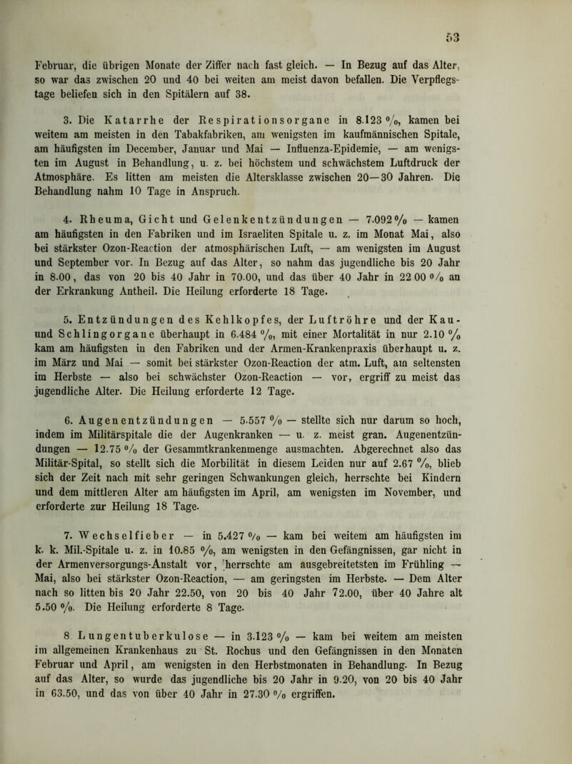 Februar, die übrigen Monate der Ziffer nach fast gleich. — In Bezug auf das Alter, so war das zwischen 20 und 40 bei weiten am meist davon befallen. Die Verpflegs- tage beliefen sich in den Spitälern auf 38. 3. Die Katarrhe der Respirationsorgane in 8.123 %, kamen bei weitem am meisten in den Tabakfabriken, am wenigsten im kaufmännischen Spitale, am häufigsten im December, Januar und Mai — Influenza-Epidemie, — am wenigs- ten im August in Behandlung, u. z. bei höchstem und schwächstem Luftdruck der Atmosphäre. Es litten am meisten die Altersklasse zwischen 20—30 Jahren. Die Behandlung nahm 10 Tage in Anspruch. 4. Rheuma, Gicht und Gelenkentzündungen — 7.092% — kamen am häufigsten in den Fabriken und im Israeliten Spitale u. z. im Monat Mai, also bei stärkster Ozon-Reaction der atmosphärischen Luft, — am wenigsten im August und September vor. In Bezug auf das Alter, so nahm das jugendliche bis 20 Jahr in 8-00, das von 20 bis 40 Jahr in 70 00, und das über 40 Jahr in 22 00*>/0 an der Erkrankung Antheil. Die Heilung erforderte 18 Tage. 5. Entzündungen des Kehlkopfes, der Luftröhre und der Kau- und Schlingorgane überhaupt in 6.484 %, mit einer Mortalität in nur 2.10% kam am häufigsten in den Fabriken und der Armen-Krankenpraxis überhaupt u. z. im März und Mai — somit bei stärkster Ozon-Reaction der atm. Luft, am seltensten im Herbste — also bei schwächster Ozon-Reaction — vor, ergriff zu meist das jugendliche Alter. Die Heilung erforderte 12 Tage. 6. Augenentzündungen — 5-557 % — stellte sich nur darum so hoch, indem im Militärspitale die der Augenkranken — u. z. meist gran. Augenentzün- dungen — 12.75 % der Gesammtkrankenmenge ausmachten. Abgerechnet also das Militär-Spital, so stellt sich die Morbilität in diesem Leiden nur auf 2.67 %, blieb sich der Zeit nach mit sehr geringen Schwankungen gleich, herrschte bei Kindern und dem mittleren Alter am häufigsten im April, am wenigsten im November, und erforderte zur Heilung 18 Tage. 7. Wechselfieber — in 5.427 % — kam bei weitem am häufigsten im k. k. Mil.-Spitale u. z. in 10.85 %, am wenigsten in den Gefängnissen, gar nicht in der Armenversorgungs-Anstalt vor, 'herrschte am ausgebreitetsten im Frühling — Mai, also bei stärkster Ozon-Reaction, — am geringsten im Herbste. — Dem Alter nach so litten bis 20 Jahr 22.50, von 20 bis 40 Jahr 72.00, über 40 Jahre alt 5.50 %. Die Heilung erforderte 8 Tage. 8 Lungentuberkulose — in 3.123% — kam bei weitem am meisten im allgemeinen Krankenhaus zu St. Rochus und den Gefängnissen in den Monaten Februar und April, am wenigsten in den Herbstmonaten in Behandlung. In Bezug auf das Alter, so wurde das jugendliche bis 20 Jahr in 9.20, von 20 bis 40 Jahr in 63.50, und das von über 40 Jahr in 27.30 % ergriffen.