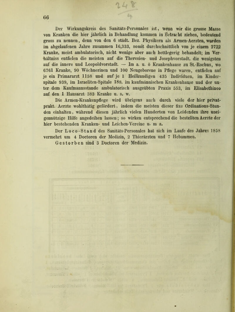 Der Wirkungskreis des Sanitäts-Personales ist, wenn wir die grosse Masse von Kranken die hier jährlich in Behandlung kommen in Betracht ziehen, bedeutend gross zu nennen, denn von den 6 städt. Bez. Physikern als Armen-Aerzten, wurden im abgelaufenen Jahre zusammen 16,333, somit durchschnittlich von je einem 2722 Kranke, meist ambulatorisch, nicht wenige aber auch bettlegerig behandelt; im Ver- •hältniss entfielen die meisten auf die Theresien- und Josephvorstadt, die wenigsten auf die innere und Leopoldvorstadt. — Im a. u. ö Krankenhause zu St.-Rochus, wo 6761 Kranke, 90 Wöchnerinen und 100 Neugeborene in Pflege waren, entfielen auf je ein Primararzt 1158 und auf je 1 Heilkundigen 435 Individuen, im Kinder- spitale 939, im Israeliten-Spitale 188, im kaufmännischen Krankenhause und der un- ter dem Kaufmannsstande ambulatorisch ausgeübten Praxis 553, im Elisabethineo auf den 1 Hausarzt 383 Kranke u. s. w. Die Armen-Krankenpflege wird übrigens auch durch viele der hier privat- prakt. Aerzte wohlthätig gefördert, indem die meisten dieser fixe Ordinations-Stun- den einhalten, während diesen jährlich vielen Hunderten von Leidenden ihre unei- gennützige Hilfe angedeihen lassen; so wirken entsprechend die bestellten Aerzte der hier bestehenden Kranken- und Leichen-Yereine u. m a. Der Loco-Stand des Sanitäts-Personales hat sich im Laufe des Jahres 1858 vermehrt um 4 Doctoren der Medizin, 2 Thierärzten und 7 Hebammen, Gestorben sind 3 Doctoren der Medizin.