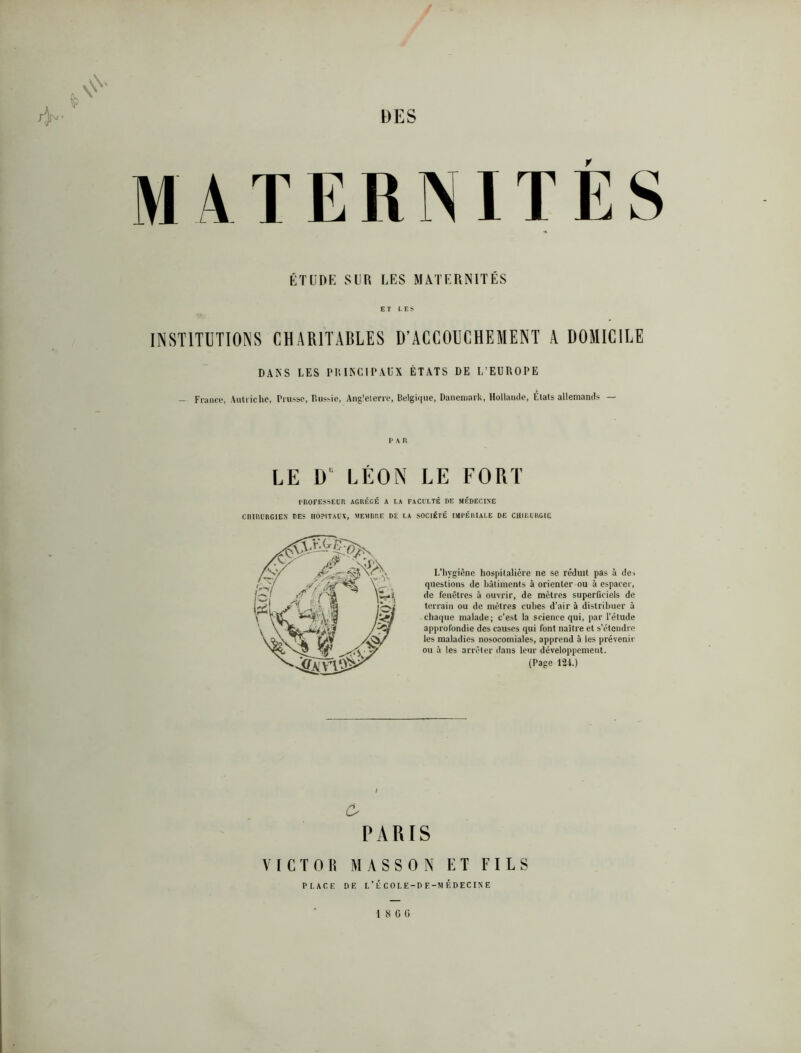 / DES MATERNITÉS ÉTUDK SUR LES MATERNITÉS ET LES INSTITUTIONS CHARITABLES D’ACCOUCHEMENT A DOMICILE DANS LES PliINCIPAUX ÉTATS DE L’EUROPE - Franc*.', .Uitriclie, Prusse, Riis-.ie, Ang'elenc, Belgiiiiie, Danemark, Hollamle, Étals allemami.s — l'Mt LE D' LÉON LE FORT rnOFESSElR AGRÉGÉ A I.A FACULTÉ DE MÉDECINE CHIRURGIEN DES HOPITAUX, MEMDRE DE LA SOCIÉTÉ IMPÉRIALE DE CHIRURGIE L’hygiène hospitalière ne se réduit pas à de> questions de hàtiincnts à orienter ou à espacer, de fenêtres à ouvrir, de mètres superficiels de terrain ou de mètres cubes d’air à distribuer à chaque malade; c’est la science qui, par l'élude approfondie des causes qui font naître et s’étendre les maladies nosocomiales, apprend à les prévenir ou à les arrêter dans leur développement. (Page 12i.) c. PARIS VICTOR MASSON ET FILS 1 8 0 fl