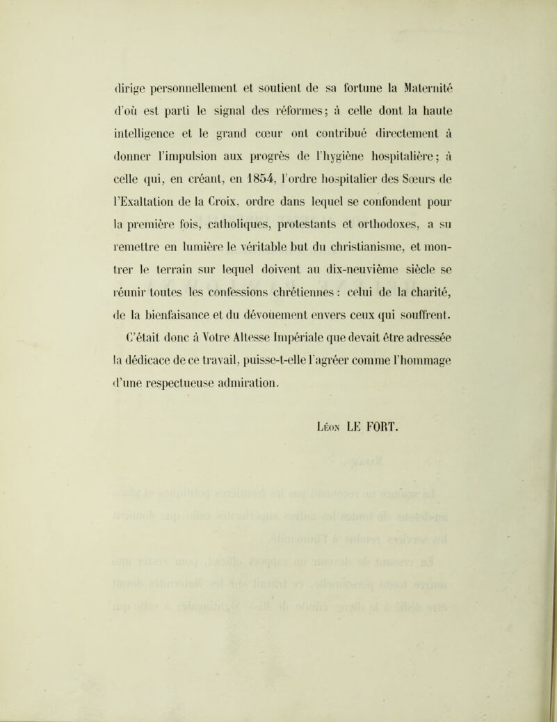 dirige personnellenient et soutient de sa fortune la Maternité d’où est parti le signal des réformes; à celle dont la haute intelligence et le grand cœur ont contribué directement à donner l’impulsion aux progrès de l’hygiène hospitalière; à celle qui, en créant, en 1854, l’ordre hospitalier des Sœurs de l’Exaltation de la Croix, ordre dans lequel se confondent pour la première fois, catholiques, protestants et orthodoxes, a su remettre en lumière le véritable but du christianisme, et mon- trer le terrain sur lequel doivent au dix-neuvième siècle se réunir toutes les confessions chrétiennes : celui de la charité, de la bienfaisance et du dévouement envers ceux qui souffrent. C’était donc à Votre Altesse Impériale que devait être adressée la dédicace de ce travail, puisse-t-elle l’agréer comme l’hommage d’une respectueuse admiration. Léo.n le fort.