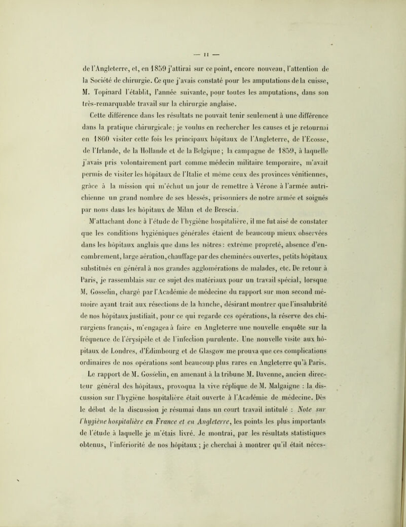 de l’Angleterre, et, en 1859 j’attirai sur ce point, encore nouveau, l’attention de la Société de chirurgie. Ce que j’avais constaté pour les amputations delà cuisse, M. Topinard l’établit, l’année suivante, pour toutes les amputations, dans son très-remarquable travail sur la cliirurgie anglaise. Cette différence dans les résultats ne pouvait tenir seulement à une différence dans la pratique chirurgicale; je voulus en rechercher les causes et je retournai en 18C)0 visiter cette fois les principaux hôpitaux de l’Angleterre, de l’Ecosse, de l’Irlande, de la Hollande et de la Belgique; la campagne de 1859, à laquelle j’avais pris volontairement part comme médecin militaire temporaire, m’avait permis de visiter les hôpitaux de l’Italie et même ceux des provinces vénitiennes, grâce à la mission qui m’échut un jour de remettre à Yérone à l’armée autri- chienne un grand nombre de ses blessés, prisonniers de notre armée et soignés par nous dans les hôpitaux de Milan et de Brescia. M’attachant donc à l’étude de l’hygiène hospitalière, il me fut aisé de constater que les conditions hygiéniques générales étaient de beaucoup mieux observées dans les hôpitaux anglais que dans les nôtres: extrême propreté, absence d’en- combrement, large aération, chauffage par des cheminées ouvertes, petits hôpitaux substitués en général à nos grandes agglomérations de malades, etc. De retour à l'aris, je rassemblais sur ce sujet des matériaux pour im travail sjiécial, lorsque M. Gosselin, chargé par l’Académie de médecine du rapport sur mon second mé- moire ayant trait aux résections de la hanche, désirant montrer que l’insalubrité de nos hô|)itaux justitiait, pour ce qui regarde ces opérations, la réserve des chi- rurgiens français, m’engageai! faire en Angleterre une nouvelle enquête sur la fréquence de l’érysipèle et de l'infection purulente. Une nouvelle visite aux hô- pitaux de Londres, d’Edimbourg et de Glasgow me prouva que ces complications ordinaires de nos opérations sont beaucoup plus rares en Angleterre qu’à Paris. Le rapport de M. Gosselin, en amenant à la tribune M. Davenne, ancien direc- teur général des hôpitaux, provoqua la vive réplique de M. Malgaigne : la dis- cussion sur l’hygiène hospitalière était ouverte à l’Académie de médecine. Dès le début de la discussion je résumai dans un court travail intitulé : Note sur l'hygiène hosjntaliève en France et en Angleterre, les points les plus importants de l’étude à laquelle je m’étais livré. Je montrai, par les résultats statistiques obtenus, l’infériorité de nos hôpitaux ; je cherchai à montrer qu’il était néces-