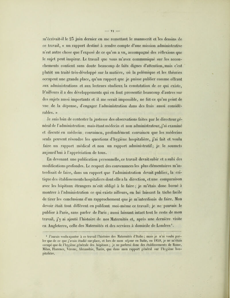 in’ccrivait-il le 23 juin dernier en me remettant le manuscrit et les dessins de ce travail, « un rapport destiné à rendre compte d’une mission administrative n’est autre chose que l’exposé de ce qu’on a vu, accompagné des réflexions que le sujet peut inspirer. Le travail que vous m’avez communiqué sur les accou- chements contient sans doute beaucoup de faits dignes d’attention, mais c’est }ilutüt un traité très-développé sur la matière, où la polémique et les théories occupent une grande place, qu’nn rapport que je puisse publier comme offrant aux administrations et anx lecteurs studieux la constatation de ce qui existe, D’ailleurs il a des développements qui en font pressentir beanconp d’antres sur des sujets aussi importants et il me serait impossible, ne fût-ce qu’au point de vue de la dépense, d’engager l'administration dans des frais aussi considé- rables. » .le suis loin de contester la justesse des observations faites par le directeur gé- néral de l’administration; mais étant médecin et non administrateur, j’ai examiné et discuté en médecin; convaincu, profondément convaincu qne les médecins seuls peuvent résoudre les questions d’bygiène hospitalière, j’ai fait et voulu faire un rapport médical et non nn rapport administratif; je le soumets aujourd’hui à l’appréciation de tous. En devenant une publication personnelle, ce travail devait subir et a subi des modifications profondes. Le respect des convenances les pins élémentaires m’in- terdisait de faire, dans un rapport que l’administration devait publier, la cri- tique des établissements hospitaliers dont elle a la direction, et une comparaison avec les hôpitaux étrangers m’eût obligé à le faire ; je m’étais donc borné à montrer à l’administration ce qui existe ailleurs, en lui laissant la tâche facile de tirer les conclusions d’un rapprochement que je m’interdisais de faire. Mon devoir était tout différent en publiant moi-même ce travail; je ne pouvais le publier à Paris, sans parler de Paris ; aussi laissant intact tont le reste de mon travail, j’y ai ajouté l’histoire de nos Maternités et, après une dernière visite en Angleterre, celle des Maternités et des services à domicile de Londres'. * J''aurais voulu ajouter à ce travail Phistoire des Maternités d’Italie; mais je n'ai voulu par- ler que de ce que j’avais étudié surplace, et lors de mon séjour en Italie, en 1859, je ne m’étais occupé que de l’hygiène générale des hôpitaux; je ne parlerai donc des établissements de Rome, Milan, Florence, Vérone, Alexandrie, Turin, rpie dans mon rapport général sur l’hjgiène hos- pitalière.