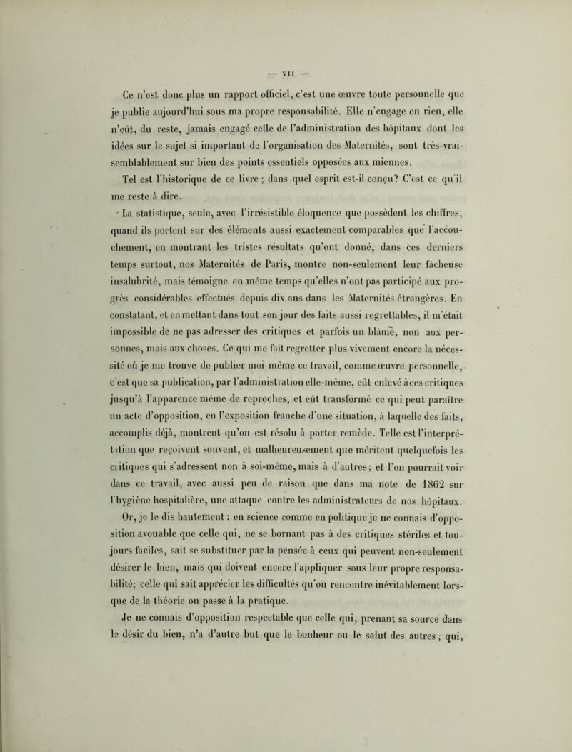Ce n’est donc pins un rapport officiel, c’est une œuvre tonte personnelle que je publie aujourd’hui sous ma propre responsabilité. Elle n’engage en rien, elle n’eût, du reste, jamais engagé celle de l’administration des bôpitau.v dont les idées sur le sujet si important de l’organisation des Maternités, sont très-vrai- semblablement sur bien des points essentiels opposées aux miennes. Tel est l’bistorique de ce livre ; dans quel esprit est-il conçu? C’est ce qu'il me reste à dire. ' La statisti(]ue, seule, avec l’irrésistible éloquence que possèdent les chiffres, quand ils portent sur des éléments aussi exactement comparables que l’accou- ebement, en montrant les tristes résultats qu’ont donné, dans ces derniers temps surtout, nos Maternités de Paris, montre non-seulement leur fâcheuse insalubrité, mais témoigne en même temps qu’elles n’ont pas participé aux pro- grès considérables effectués depuis dix ans dans les Maternités étrangères. En constatant, et en mettant dans tout son jour des faits aussi regrettables, il m’était impossible de ne pas adresser des critiques et parfois un blàniè, non aux per- sonnes, mais aux choses. Ce qui me fait regretter plus vivement encore la néces- sité où je me trouve de publier moi même ce travail, comme œuvre personnelle, c’est que sa publication, par l’administration elle-même, eût enlevé à ces critiques jusqu’à l’apparence meme de reproches, et eût transformé ce qui peut paraître un acte d’opposition, en l’exposition franche d’une situation, à laquelle des faits, accomplis déjà, montrent qu’on est résolu à porter remède. Telle est l’interpré- tition que reçoivent souvent, et malheureusement que méritent quelquefois les ciitiqiies qui s’adressent non à soi-meme, mais à d’autres; et l’on pourrait voir dans ce travail, avec aussi peu de raison que dans ma note de 1862 sur 1 hygiène hospitalière, une attaque contre les administrateurs de nos hôpitaux. Or, je le dis hautement ; en science comme en politique je ne connais d’oppo- sition avouable que celle qui, ne se bornant pas à des critiques stériles et tou- jours faciles, sait se substituer par la pensée à ceux qui peuvent non-seulement désirer le bien, mais qui doivent encore l’appliquer sous leur propre responsa- bilité; celle qui sait apprécier les difficultés qu’on rencontre inévitablement lors- que de la théorie on passe à la pratique. Je ne connais d’opposition respectable que celle qui, prenant sa source dans le désir du bien, n’a d’autre but que le bonheur ou le salut des autres ; qui.