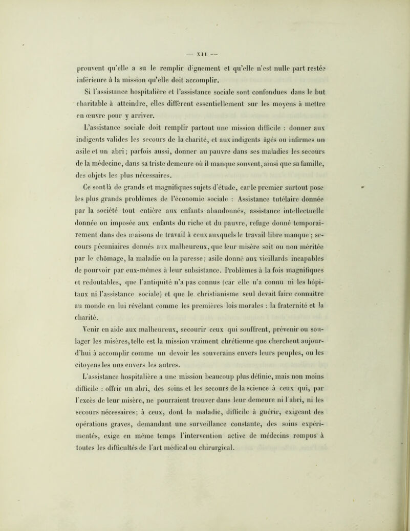 prouvent qu’elle a su le remplir d'gnement et qu’elle n’est nulle part restée inférieure à la mission qu’elle doit accomplir. Si l’assistance hospitalière et l’assistance sociale sont confondues dans le but charitable à atteindre, elles diffèrent essentiellement sur les moyens à mettre en œuvre pour y arriver. L’assistance sociale doit remplir partout une mission diflicile : donner aux indigents valides les secours de la charité, et aux indigents âgés ou infirmes un asile et un abri ; parfois aussi, donner au jiauvre dans ses maladies les secours de la médecine, dans sa triste demeure où il manque souvent, ainsi que sa famille, des objets les plus nécessaires. Ce sontlà de grands et magnifiques sujets d’étude, carie premier surtout pose les plus grands problèmes de l’économie sociale : Assistance tutélaire donnée par la société tout entière aux enfants abandonnés, assistanee intellectuelle donnée ou imjioséc aux enfants du riche et du pauvre, refuge donné temporai- rement dans des maisons de travail à ceux auxquels le travail libre manque ; se- cours pécuniaires donnés aux malbeureux, que leur misère soit ou non méritée par le chômage, la maladie ou la paresse; asile donné aux vieillards incapables de pourvoir par eux-mêmes à leur subsistance. Problèmes à la fois magnifiques et redoutables, que l’antiipiité n’a pas connus (car elle n’a connu ni les hôpi- taux ni l’assistance sociale) et que le christianisme seul devait faire connaître au monde en lui révélant comme les premières lois morales : la fraternité et la charité. Venir en aide aux malbeureux, secourir ceux qui souffrent, prévenir ou sou- lager les misères, telle est la mission vraiment chrétienne que cherchent aujour- d’hui à acconi|)lir comme un devoir les souverains envers leurs peuples, ou les citoyens les uns envers les autres. L’assistance hospitalière a une mission beaucoup plus définie, mais non moins difficile : offrir un abri, des soins et les secours de la science à ceux qui, par l’excès de leur misère, ne pourraient trouver dans leur demeure ni l abri, ni les secours nécessaires; à ceux, dont la maladie, difficile à guérir, exigeant des opérations graves, demandant une surveillance constante, des soins expéri- mentés, exige en même temps l’intervention active de médecins rompus à toutes les difficultés de l’art médical ou chirurgical.