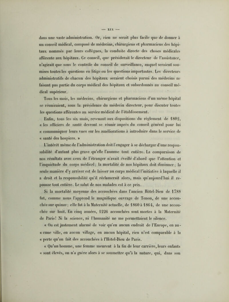 clans une vaste administration. Or, rien ne serait plus facile que de donner à un conseil médical, composé de médecins, chirurgiens et pharmaciens des hôpi- taux nommés par leurs collègues, la conduite directe des choses médicales afférente aux hôpitaux. Ce conseil, que présiderait le directeur de l’assistance, n’agirait cjue sous le contrôle du conseil de surveillance, auquel seraient sou- mises toutes les questions en litige ou les questions importantes. Les directeurs administratifs de chacun des hôpitaux seraient choisis parmi des médecins ne faisant pas partie du corps médical des hôpitaux et subordonnés au conseil mé- dical supérieur. Tous les mois, les médecins, chirurgiens et pharmaciens d’un même hôpital se réuniraient, sous la présidence du médecin directeur, pour discuter toutes les questions afférentes au service médical de Tétahlissement. Enfin, tous les six mois, revenant aux dispositions du règlement de 1802, « les officiers de santé devront se réunir auprès du conseil général pour lui « communiquer leurs vues sur les améliorations à introduire dans le service de « santé des hospices. » L’intérêt même de l’administration doit l’engager à se décharger d’une respon- sabilité d’autant plus grave qu’elle l’assume tout entière. La comparaison de nos résultats avec ceux de l’étranger n’avait éveillé d’abord que l’attention et l’inquiétude du corps médical ; la mortalité de nos hôpitaux doit diminuer ; la seule manière d’y arriver est de laisser au corps médical l’initiative à laquelle il a droit et la responsabilité qu’il réclamerait alors, mais qu’aujourd’hui il re- pousse tout entière. Le salut de nos malades est à ce prix. Si la mortalité moyenne des accouchées dans l’ancien Ilôtel-Dicu de 1788 fut, comme nous l’apprend le magnifique ouvrage de Tenon, de une accou- chée sur quinze ; elle fut à la Maternité actuelle, de 1860 à 1804, de une accou- chée sur huit. En cinq années, 1220 accouchées sont mortes à la Maternité de Paris! Ni la science, ni rinnnanité ne me permettaient le silence. « On est justement alarmé de voir qu’en aucun endroit de l’Europe, en au- « cime ville, en aucun village, en aucun hôpital, rien n’est comparable à la « perte qu’on fait des accouchées à l’IIôtel-Dieu de Paris. « Qu’un homme, une femme meurent cà la fin de leur carrière, leurs enfants « sont élevés, on n’a guère alors là se soumettre qu’à la nature, qui, dans son