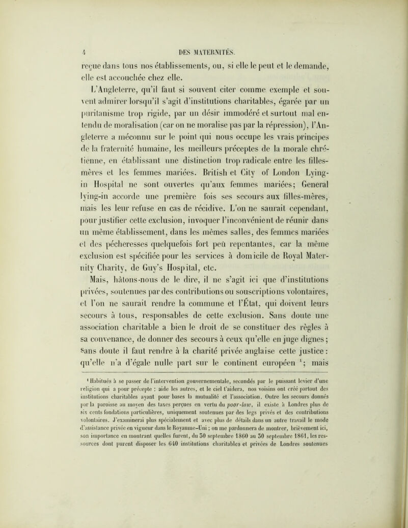 reçue dans tous nos établissements, ou, si elle le peut et le demande, elle est accoucliée chez elle. I.’Angleterre, qu’il laut si souvent citer comme exemple et sou- ^ eut admirer lorsqu’il s’agit d’inslilulions charitables, égarée par un puritanisme trop rigide, par un désir immodéré et surtout malen- tendu de moralisation (car on ne moralise pas par la répression), l’An- gleterre a méconnu sur le point (jni nous occupe les vrais principes de la fiaternité humaine, les meilleurs préceptes de la morale chré- tienne, en établissant une distinetion ti'op radicale entre les filles- mères et les femmes mariées. Britisli et City of London Lying- in Hospital ne sont ouvertes qu’aux femmes mariées; General lying-in accorde une première fois ses secours aux filles-mères, mais les leur refuse en cas de récidive. L’on ne saurait cependant, ()Our justifier cette exclusion, invoquer l’inconvénient de réunir dans un même établissement, dans les mêmes salles, des femmes mariées et des pécheresses quelquefois fort peu repentantes, car la même exclusion est spécifiée pour les services à domicile de Royal Mater- iiity Charity, de Giiy’s Hospital, etc. Mais, hàtons-nous de le dire, il ne s’agit ici que d’institutions [>rivées, soutenues par des contributions ou souscriptions volontaires, et l’on ne saurait rendre la commune et l’Etat, qui doivent leurs secours à tous, responsables de cette exclusion. Sans doute une association charitable a bien le droit de se constituer des règles à sa convenance, de donner des secours à ceux qu’elle en juge dignes; Sans doute il faut rendre à la charité privée anglaise cette justice: qu’elle n’a d’égale nulle part sur le continent européen mais * Habitués à se passer de rinlervenlion gouvernementale, secondés par le puissant levier d’une religion qui a pour précepte ; aide les autres, et le ciel t’aidera, nos voisins ont créé partout des institutions charitables ayant pour bases la mutualité et l’association. Outre les secours donnés parla paroisse au moyen des taxes perçues en vertu du ;;oor-/fau, il existe à Londres plus de six cents fondations particulières, uniquement soutenues par des legs privés et des contributions volontaires. J’examinerai plus spécialement et avec plus de détails dans un autre travail le mode <l’assistance privée en vigueur dans le Royaume-Uni ; on me pardonnera de montrer, brièvement ici, son importance en montrant quelles furent, du 30 septembre 1800 au 30 septembre 1861, lesres- ■sources dont purent disposer les 040 institutions charitables et privées de Londres soutenues