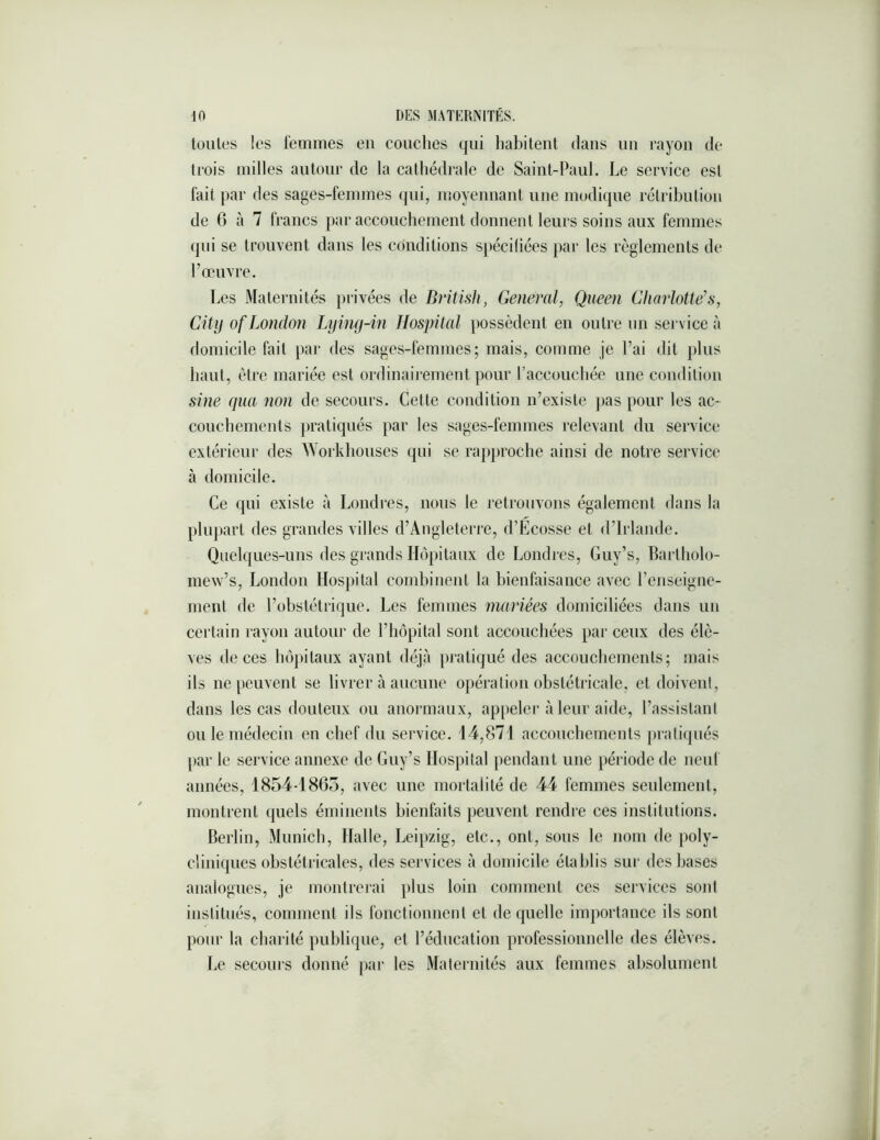 tonies les l’emmes en couches qui habitent dans nn rayon de trois milles autour de la cathédrale de Saint-Paul. Le service est fait par des sages-femmes qui, moyennant une modique rélribntion de 6 à 7 francs par acconchemenl donnent leurs soins aux femmes qni se trouvent dans les conditions spéciliées j)ai‘ les règlements de l’œuvre. Les Maternités privées de British, General, Queen Cliarlotte’s, City ofLondoîi Lyiny-in Hospital possèdent en outre nn service à domicile fait par des sages-femmes; mais, comme je Fai dit pins liant, être mariée est ordinairement pour Facconchée nne condition sine qua non de secours. Cette condition n’existe jias pour les ac- conchements pratiqués par les sages-femmes relevant du service extérieur des \Yorkbonses qni se rapproche ainsi de notre service à domicile. Ce qni existe à Londres, nous le retrouvons également dans la pliqiart des grandes villes d’Angleterre, d’Ecosse et d’Irlande. Qnelqnes-nns des grands Hôpitaux de Londres, Gny’s, Barlholo- mew’s, London Hospital combinent la bienfaisance avec Fcnseigne- ment de l’obslétriqne. Les femmes mariées domiciliées dans nn certain rayon anlonr de l’hôpital sont accouchées par ceux des élè- ves de ces hôjiilanx ayant déjà pratiqué des acconchemenls; mais ils ne penvent se livrer à ancnne opération obstétricale, et doivent, dans les cas dontenx on anormaux, appeler à leur aide, l’assistant on le médecin en chef dn service. 14,871 acconchemenls pratiqués par le service annexe de Gny’s Hospital pendant nne période de ncnf années, 1854-1865, avec nne mortalité de 44 femmes senlemcnl, montrent quels éminents bienfaits penvent rendre ces institutions. Berlin, Mnnicb, Halle, Leipzig, etc., ont, sons le nom de poly- cliniques obstétricales, des services à domicile établis sur des bases anaiognes, je montrerai pins loin comment ces services sont institués, comment ils fonctionnent et de quelle importance ils sont pour la charité publique, et l’éducation professionnelle des élèves. Le secours donné |)ar les Maternités aux femmes absolnmenl