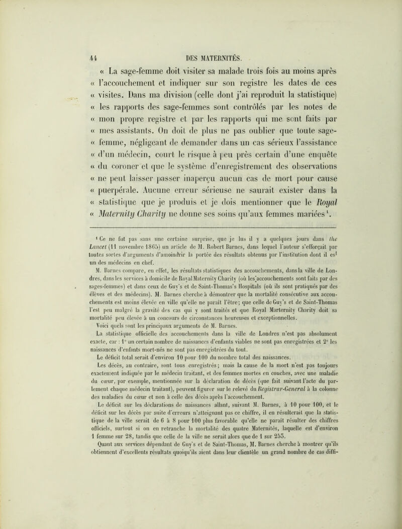 « La sage-femme doit visiter sa malade trois fois au moins après « l’accouchement et indiquer sur son registre les dates de ces « visites. Dans ma division (celle dont j’ai reproduit la statistique) « les ra})ports des sage-femmes sont contrôlés par les notes de c( mon propre registre et par les rapports qui me sont faits par « mes assistants. On doit de plus ne pas oublier que toute sage- « femme, négligeant de demander dans un cas sérieux l’assistance « d’nn médecin, court le risque h ])eu près certain d’une enquête « du coroner et que le système d’enregistrement des observations « ne peut laisser passer inaperçu aucun cas de mort pour cause « puerj)éiale. Aucune erreur sérieuse ne saurait exister dans la « statistique que je produis et je dois mentionner que le Royal « Malernity Charity ne donne ses soins qu’aux femmes mariées L ‘ Ce ne fut pas sans une certaine surprise, que je lus il y a quelques jours dans lhe Lancet (li novembre 1805) un article do M. Robert Barnes, dans lequel l'auteur s’efforçait par toutes sortes d’arguments d’amoindrir la portée des résultats obtenus par l’institution dont il cs^ un des médecins en chef. M. Barnes compare, en effet, les résultats statistiques des accouchements, dans la ville de Lon- dres, dans les services à domicile de Royal Matornity Charity (où les]accouchements sont faits par des sages-femmes) et dans ceux de Guy's et de Saint-Tbomas’s llospitals (où ils sont pratiqués par des élèves et des médecins). M. Barnes cherche à démontrer que la mortalité consécutive aux accou- chements est moins élevée en ville qu’elle ne paraît l’être; que celle de Guy’s et de Saint-Thomas l’est peu malgré la gravité des cas qui y sont traités et que Royal Marternity Charity doit sa mortalité peu élevée à un concours de circonstances heureuses et exceptionnelles. Voici quels sont les principaux arguments de M. Barnes. La statistique officielle des accouchements dans la ville de Londres n’est pas absolument exacte, car : 1° un certain nombre de naissances d’enfants viables ne sont pas enregistrées et 2° les naissances d’enfants mort-nés ne sont pas enregistrées du tout. Le déficit total serait d’environ 10 pour 100 du nombre total des naissances. Les décès, au contraire, sont tous enregistrés; mais la cause de la mort n’est pas toujours exactement indiquée par le médecin traitant, et des femmes mortes en couches, avec une maladie du cœur, par exemple, mentionnée sur la déclaration de décès (([ue fait suivant l’acte du par- lement chaque médecin traitant), peuvent figurer sur le relevé du Registrar-General à la colonne des maladies du cœur et non à celle des décès après l'accouchement. Le déficit sur les déclarations de naissances allant, suivant M. Barnes, à 10 pour 100, et le déficit sur les décès par suite d'erreurs n’atteignant pas ce chiffre, il en résulterait que la statis- tique de la ville serait de 6 à 8 pour 100 plus favorable qu’elle ne paraît résulter des chiffres officiels, surtout si on en retranche la mortalité des quatre Maternités, laquelle est d’environ 1 femme sur 28, tandis que celle de la ville ne serait alors que de 1 sur 255. Quant aux services dépendant de Guy's et de Saint-Thomas, M. Barnes cherche’a montrer qu’ils obtiennent d’excellents résultats quoiqu’ils aient dans leur clientèle un grand nombre de cas diffi-