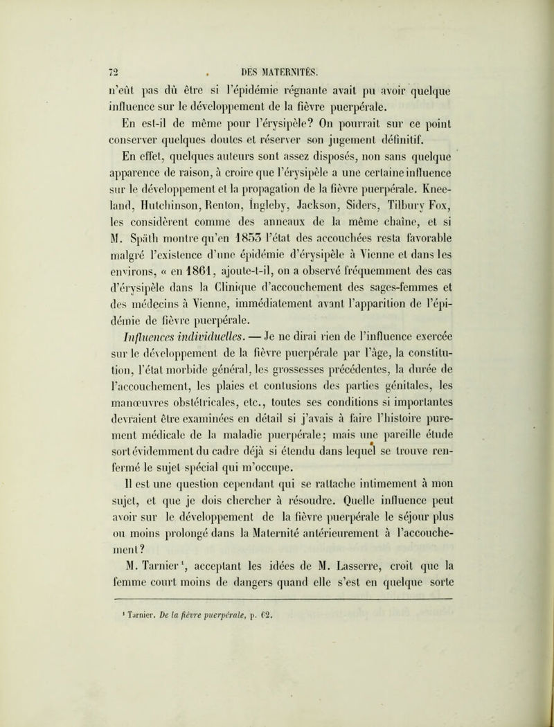 n’eût pas dû être si l’épidémie régnante avait pu avoir quelque influence sur le développement de la fièvre puerpérale. En est-il de même pour l’érysipèle? On pourrait sur ce point conserver quelques doutes et réserver son jugement délinitif. En effet, quelques ailleurs sont assez disposés, non sans quelque apparence de raison, à croire que l’érysipèle a une certaine influence sur le développement et la propagation de la fièvre puerpérale. Knee- land, Hiitcliinson, Renton, Ingleby, Jackson, Siders, Tilbury Fox, les considèrent comme des anneaux de la même chaîne, et si M. Spiitli montre qu’en 1855 l’état des accoiicbées resta favorable malgré l’existence d’une épidémie d’érysipèle à Yienne et dans les environs, « on 1861, ajoute-t-il, on a observé fréquemment des cas d’érysipèle dans la Clinique d’accouchement des sages-femmes et des médecins à Yienne, immédiatement avant l’apparition de l’épi- démie de fièvre puerpérale. Influences individuelles. — Je ne dirai rien de l’influence exercée sur le développement de la fièvre puerpérale par l’age, la constitu- tion, l’état morbide général, les grossesses précédentes, la durée de l’accouchement, les plaies et contusions des parties génitales, les manœuvres obstétricales, etc., toutes ses conditions si importantes devraient être examinées en détail si j’avais à faire l’histoire pure- ment médicale de la maladie puerpérale; mais une pareille étude sort évidemment du cadre déjà si étendu dans lequel se trouve ren- fermé le sujet spécial qui m’occupe. Il est une question cejiendant qui se rattache intimement à mon sujet, et que je dois chercher à résoudre. Quelle influence peut avoir sur le développement de la fièvre puerpérale le séjour plus ou moins prolongé dans la Maternité antérieurement à l’accouche- ment? M.Tarnier‘, acceptant les idées de M. Lasserre, croit que la femme court moins de dangers quand elle s’est en quelque sorte ' Tarnier. De la fièvre puerpérale, p. f2.