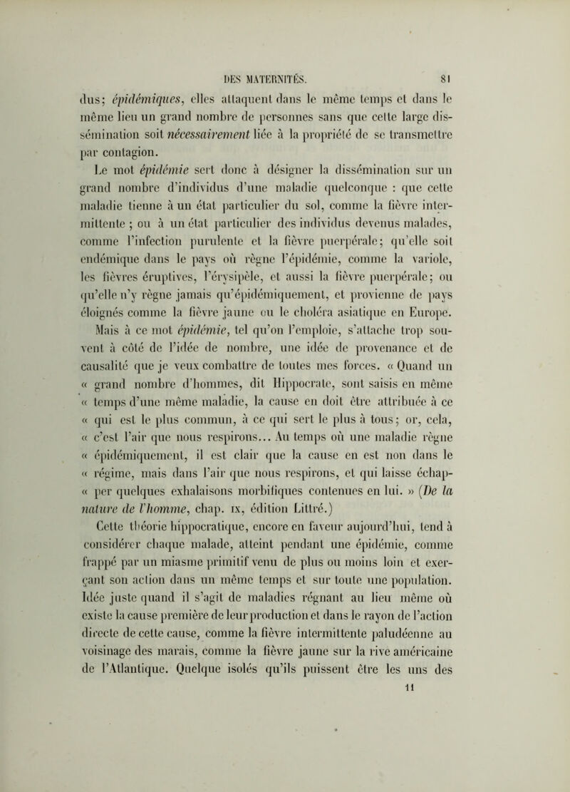 (lus; épidémiques, elles aUaqiient dans le même temps et dans le même lieu un grand nombre de })ersonnes sans que celle large dis- séminalion soit nécessairement liée à la propriété de se transmettre par contagion. Le mot épidémie sert donc à désigner la dissémination sur un grand nombre d’individus d’une maladie (pielconque : que cette maladie tienne à un état particulier du sol, comme la fièvre inter- mittente ; ou à un état particulier des individus devenus malades, comme l’infection purulente et la fièvre puerpérale; qu’elle soit endémique dans le pays où règne l’épidémie, comme la variole, les fièvres éruptives, l’érysipèle, et aussi la fièvre puerpérale; ou qu’elle n’y règne jamais qu’épidémiqnement, et provienne de [lays éloignés comme la fièvre jaune ou le cboléra asiatique en Europe. Mais à ce mot épidémie, tel qu’on l’emploie, s’attache trop sou- vent à côté de l’idée de nombre, une idée de provenance et de causalité que je veux combattre de toutes mes forces. «Quand un « grand nombre d’hommes, dit Hippocrate, sont saisis en même « temps d’une même maladie, la cause en doit être attribuée à ce « qui est le plus commun, à ce qui sert le plus ii tous; or, cela, « c’est l’air que nous respirons... Au temps où une maladie règne « épidéinifpiemcnt, il est clair que la cause en est non dans le « régime, mais dans l’air que nous respirons, et qui laisse écliap- « per quelques exhalaisons morbiliques contenues en lui. » [De la nature de l'homme, chap. ix, édition Littré.) Cette tliéorie hippocratique, encore en faveur aujourd’hui, tend à considérer cba(|ue malade, atteint pendant une épidémie, comme frappé par un miasme primitif venu de plus ou moins loin et exer- çant son action dans un même temps et sur toute une population. Idée juste quand il s’agit de maladies régnant au lieu même où existe la cause première de leur production et dans le rayon de l’action directe de cette cause, comme la fièvre intermittente paludéenne au voisinage des marais, comme la fièvre jaune sur la rive américaine de l’Atlantique. Quelque isolés qu’ils puissent être les uns des 11