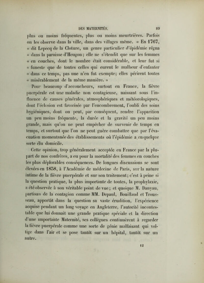 plus OU moins fréqiienlcs, plus ou moins meurtrières. Parfois on les observe dans la ville, dans des villages même. « En 1767, « dit Lepecq de la Clôture, un genre particulier d’épidémie régna « dans la paroisse d’Heugon ; elle ne s’étendit que sur les femmes « en couches, dont le nombre était considérable, et leur fut si « funeste que de toutes celles qui eurent le mallieur d’enfanter « dans ce temps, pas une n’en fut exempte; elles périrent toutes « misérablement de la même manière. » Pour beaucoup d’accoucheurs, surtout en France, la fièvre puerpérale est une maladie non contagieuse, naissant sous l’in- fluence de causes générales, atmosphériques et météorologiques, dont l’éclosion est favorisée par l’encombrement, l’oubli des soins hygiéniques, dont on peut, par conséquent, rendre l’a})parilion un peu moins fréquente, la durée et la gravité un peu moins grande, mais qu’on ne peut empêcher de survenir de temps en (emps, et surtout que l’on ne peut guère combattre que par l’éva- cuation momentanée des établissements où l’épidémie a.en quelque sorte élu domicile. Cette opinion, trop généralement acceptée en France par la plu- part de nos confrères, a eu pour la mortalité des femmes en couches les plus déplorables conséquences. De longues discussions se sont élevées en 1858, à l’Académie de médecine de Paris, sur la nalure intime de la fièvre puerpérale et sur son traitement; c’est à peine si la question pratique, la plus importante de tontes, la prophylaxie, a été observée à son véritable point de vue; et quoique M. Danyau, partisan de la contagion comme MM. Depaul, Bouillaud et Trous- seau, apportât dans la question sa vaste érudition, l’ex})érience acquise pendant un long voyage en Angleterre, l’autorilé incontes- lablc que lui donnait une grande pratique spéciale et la direction d’une impoiiante Maternité, ses collègues continuèrent à regarder la fièvre puerpérale comme une sorte de génie malfaisant qui vol- tige dans Pair et se pose tantôt sur un hôpital, tantôt sur un autre. 12