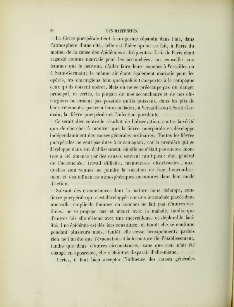 La fièvre puerpérale tient à un germe répandu dans l’air, dans l’atmosphère d’une cité ; telle est l’idée qu’on se fait, à Paris du moins, de la cause des épidémies si fréquentes. L’air de Paris étant regardé comme mauvais pour les accouchées, on conseille aux femmes qui le peuvent, d’aller faire leurs couches à Versailles ou à Saint-Germain ; le même air étant également mauvais pour les oi)érés, les chirurgiens font quelquefois transporter à la campagne ceux qu’ils doivent opérer. Mais on ne se préoccupe pas du danger principal, et certes, la plupart tle nos accoucheurs et de nos chi- rurgiens ne croient pas possible qu’ils puissent, dans les plis de leurs vêtements, porter à leurs malades, à Versailles ou à Saint-Ger- main, la fièvre puerpérale et l’infection purulente. Ce serait aller contre le résultat de l’observation, contre la vérité que de chercher à montrer que la fièvre ])uerpérale se développe indépendamment des causes générales ordinaires. Toutes les fièvres puerpérales ne sont pas dues à la contagion, car la première qui se développe dans un élablissemenl où elle ne s’était pas encore mon- trée a été amenée par des causes souvent multiples : état général de l’accouchée, travail difficile, manœuvres obstétricales, aux- quelles sont venues se joindre la viciation de l’air, l’encombre- ment et des influences atmosphériques inconnues dans leur mode d’action. Suivant des circonstances dont la nature nous échappe, cette fièvre puerpérale qui s’est développée sur une accouchée placée dans une salle remplie de femmes en couches ne fait pas d’autres vic- times, ne se propage pas et meurt avec la malade, tandis que d’autres fois elle s’étend avec une merveilleuse et déplorable faci- lité. Une épidémie est dès lors constituée, et tantôt elle se continue pendant plusieurs mois, tantôt elle cesse brusquement; parfois rien ne l’arrête que l’évacuation et la fermeture de l’établissement, tandis que dans d’autres circonstances, sans que rien n’ait été changé en apparence, elle s’éteint et disparaît d’elle-même. Certes, il faut bien accepter l’influence des causes générales