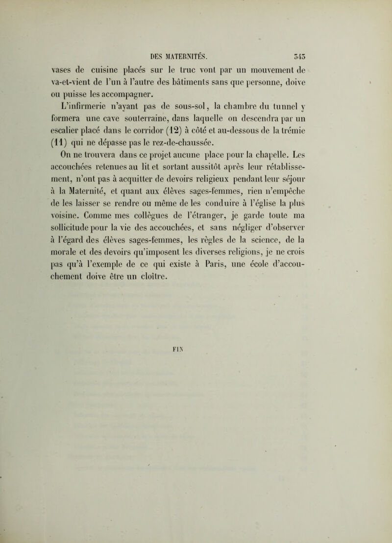 vases de cuisine placés sur le truc vont par un mouvement de va-et-vient de l’im à l’autre des bâtiments sans que personne, doive ou puisse les accompagner. L’infirmerie n’ayant pas de sous-sol, la chambre du tunnel y formera une cave soulcrraine, dans laquelle on descendra par un escalier placé dans le cori-idor (12) à côté et au-dessous de la trémie (11) qui ne dépasse pas le rez-de-chaussée. On ne trouvera dans ce projet aucune place pour la chapelle. Les accouchées retenues au lit et sortant aussitôt apres leur rétablisse- ment, n’ont pas à acquitter de devoirs religieux pendant leur séjour à la Maternité, et quant aux élèves sages-femmes, rien n’empôclie de les laisser se rendre ou même de les conduire à l’église la plus voisine. Comme mes collègues de l’étranger, je garde toute ma sollicitude pour la vie des accouchées, et sans négliger d’observer à l’égard des élèves sages-femmes, les règles de la science, de la morale et des devoirs qu’imposent les diverses religions, je ne crois pas (ju’à l’exemple de ce qui existe à Paris, une école d’accou- chement doive être un cloître. FIA