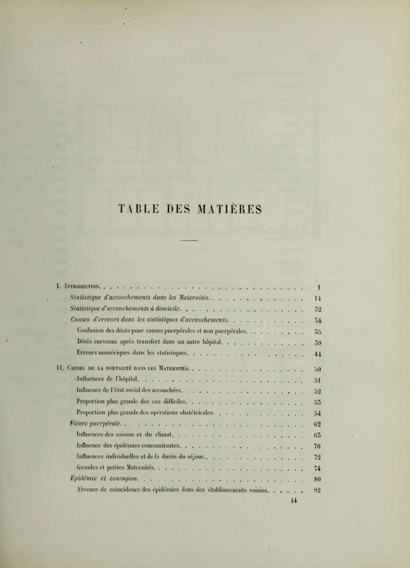 TABLE DES MATIÈRES I. Introduction 1 Statistique d'accouchements dans les Maternités li Statistique d'accouchements à domicile 52 Causes d'erreurs dans les statistiques d'accouchements 54 Confusion des décès pour causes puerpérales et non puerpérales 55 Décès survenus après transfert dans un autre hôpital 59 Erreurs numériques dans les statistiques . _ 44 II. Causes de la kortalité dans les Maternités 50 •Influences de l'iiopital 5I Influence de l’état social des accouchées 52 Proportion plus grande des cas difficiles 55 Proportion plus grande des opérations obstétricales. . 54 Fièvre puerpérale 62 Influences des saisons et du climat 65 Influence des épidémies concomitantes 70 Influences individuelles et de la durée du séjour ’ 72 Grandes et petites Maternités 74 Épidémie et contagion 80 ■Misencc de coïncidence des épidémies dans des établissements voisins 92