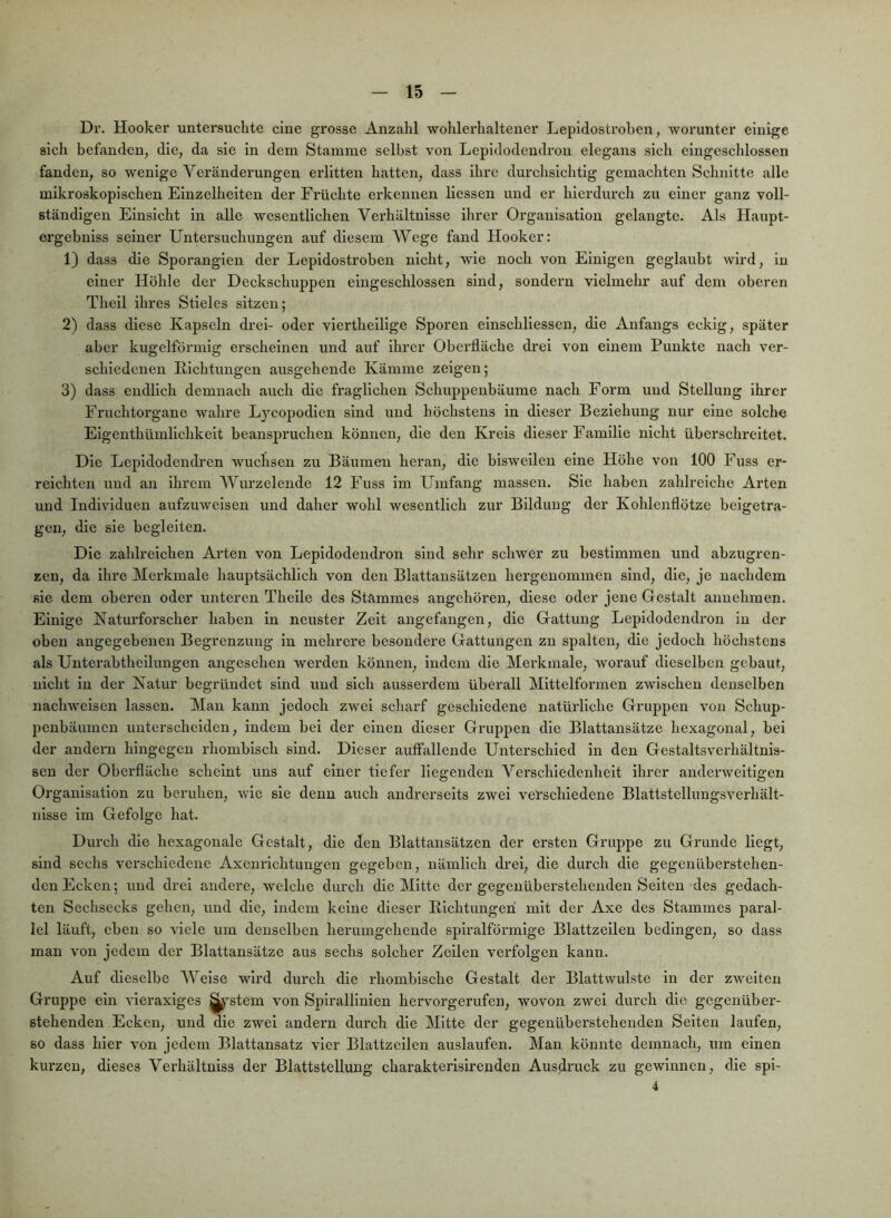 Dr. Hooker untersuchte eine grosse Anzahl wohlerhaltener Lepidostroben, worunter einige sich befanden, die, da sie in dem Stamme selbst von Lepidodendrou elegans sich eingeschlossen fanden, so wenige Veränderungen erlitten hatten, dass ihre durchsichtig gemachten Schnitte alle mikroskopischen Einzelheiten der Früchte erkennen Kessen und er hierdurch zu einer ganz voll- ständigen Einsicht in alle wesentlichen Verhältnisse ihrer Organisation gelangte. Als Haupt- ergebniss seiner Untersuchungen auf diesem Wege fand Hooker: 1) dass die Sporangien der Lepidostroben nicht, wie noch von Einigen geglaubt wird, in einer Höhle der Deckschuppen eingeschlossen sind, sondern vielmehr auf dem oberen Thell ilires Stieles sitzen; 2) dass diese Kapseln drei- oder viertheilige Sporen einschllessen, die Anfangs eckig, später aber kugelförmig erscheinen und auf ihrer Oberfläche drei von einem Punkte nach ver- schiedenen ßlchtungen ausgehende Kämme zeigen; 3) dass endlich demnach auch die fraglichen Schuppenbäume nach Form und Stellung ihrer Fruchtorgane wahre Lycopodlen sind und höchstens in dieser Beziehung nur eine solche Eigenthümlichkelt beanspruchen können, die den Kreis dieser Familie nicht überschreitet. Die Lepldodendren wuchsen zu Bäumen heran, die bisweilen eine Höhe von 100 Fuss er- reichten und an ihrem AVurzelende 12 Fuss im Umfang massen. Sie haben zahlreiche Arten und Individuen aufzuweisen und daher wohl wesentlich zur Bildung der Kohlenflötze beigetra- gen, die sie begleiten. Die zahlreichen Arten von Lepidodendron sind sehr schwer zu bestimmen und abzugren- zen, da ihre Merkmale hauptsächlich von den Blattansätzen hergenommen sind, die, je nachdem sic dem oberen oder unteren Thelle des Stammes angehören, diese oder jene Gestalt annehmen. Einige Naturforscher haben ln neuster Zeit augefangen, die Gattung Lepidodendron in der oben angegebenen Begrenzung in mehrere besondere Gattungen zu spalten, die jedoch höchstens als Unterabtheilungen angesehen werden können, indem die Merkmale, worauf dieselben gebaut, nicht ln der Natur begründet sind und sich ausserdem überall Mittelformen zwischen denselben nachwelsen lassen. Man kann jedoch zwei scharf geschiedene natürliche Gruppen von Schup- penbäumen unterscheiden, indem bei der einen dieser Gruppen die Blattansätze hexagonal, bei der andei'u hingegen rhombisch sind. Dieser auffallende Unterschied in den Gestaltsverhältnis- sen der Oberfläche scheint uns auf einer tiefer liegenden Verschiedenheit ihrer anderweitigen Organisation zu beruhen, wie sie denn auch andrerseits zwei verschiedene Blattstellungsverhält- nisse im Gefolge hat. Durch die hexagonale Gestalt, die den Blattansätzen der ersten Gruppe zu Grunde liegt, sind sechs verschiedene Axcnrichtungen gegeben, nämlich drei, die durch die gegenüberstehen- den Ecken; und drei andere, welche durch die Mitte der gegenüberstehenden Seiten des gedach- ten Sechsecks gehen, und die, indem keine dieser Elchtungen mit der Axe des Stammes paral- lel läuft, eben so A'iele um denselben lierumgehende spiralförmige Blattzellen bedingen, so dass man von jedem der Blattansätze aus sechs solcher Zeilen verfolgen kann. Auf dieselbe Welse wird durch die rhombische Gestalt der Blattwulste ln der zweiten Gruppe ein Geraxlges ^^stem von Spirallinien hervorgerufen, wovon zwei durch die gegenüber- stehenden Ecken, und die zwei andern durch die Mitte der gegenüberstehenden Seiten laufen, so dass hier von jedem Blattansatz vier Blattzeilen auslaufen. Man könnte demnach, um einen kurzen, dieses Verhältniss der Blattstellung charakterlsirenden Ausdruck zu gewinnen, die spl- 4