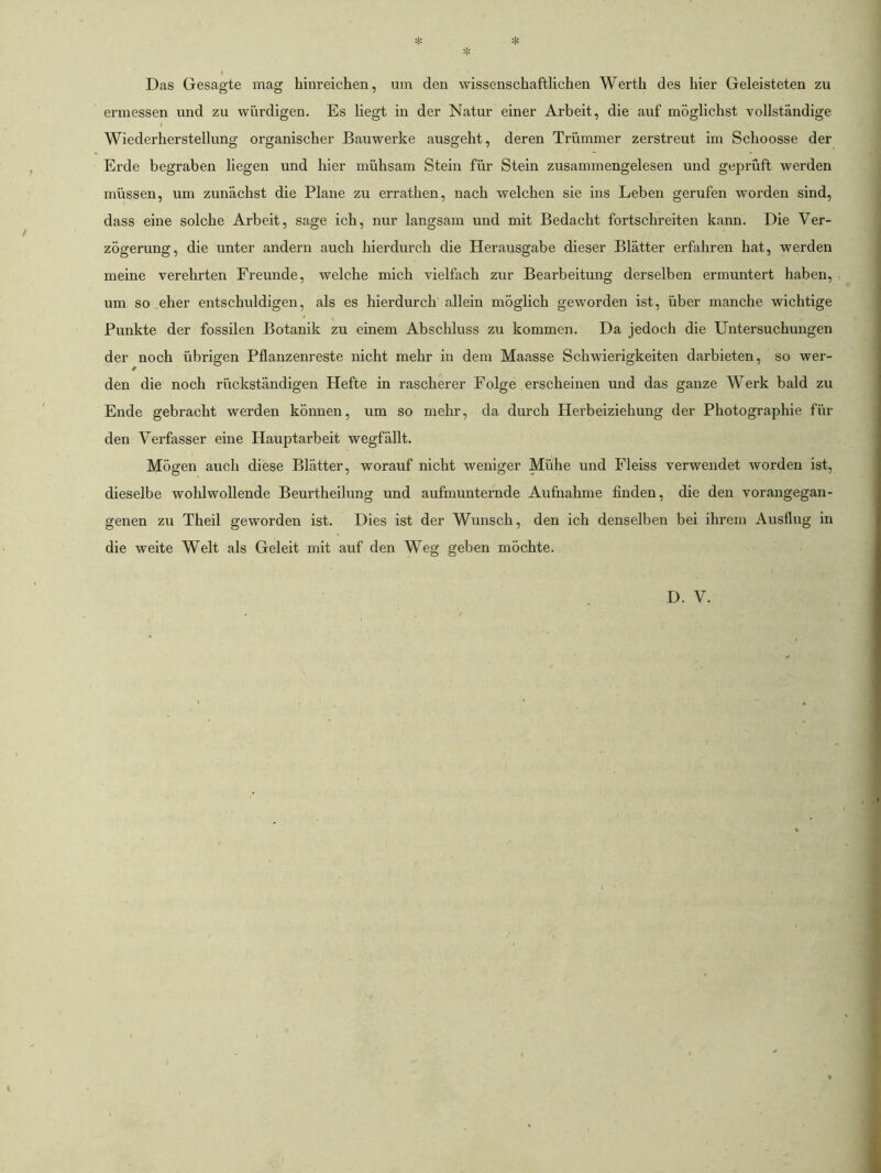 t Das Gesagte mag hinreichen, um den wissenschaftlichen Werth des hier Geleisteten zu ermessen und zu würdigen. Es liegt in der Natur einer Arbeit, die auf möglichst vollständige f Wiederherstellung organischer Bauwerke ausgeht, deren Trümmer zerstreut im Schoosse der Erde begraben liegen und hier mühsam Stein für Stein zusammengelesen und geprüft werden müssen, um zunächst die Plane zu errathen, nach welchen sie ins Leben gerufen worden sind, dass eine solche Arbeit, sage ich, nur langsam und mit Bedacht fortschreiten kann. Die Ver- zögerung, die unter andern auch hierdurch die Herausgabe dieser Blätter erfahren hat, werden meine verehrten Freunde, welche mich vielfach zur Bearbeitung derselben ermuntert haben, um so eher entschuldigen, als es hierdurch allein möglich geworden ist, über manche wichtige Punkte der fossilen Botanik zu einem Abschluss zu kommen. Da jedoch die Untersuchungen der noch übrigen Pflanzenreste nicht mehr in dem Maasse Schwierigkeiten darbieten, so wer- den die noch rückständigen Hefte in rascherer Folge erscheinen und das ganze Werk bald zu Ende gebracht werden können, um so mehr, da durch Herbeiziehung der Photographie für den Verfasser eine Hauptarbeit wegfällt. Mögen auch diese Blätter, worauf nicht weniger Miihe und Fleiss verwendet worden ist, dieselbe wohlwollende Beurtheilung und aufmunternde Aufnahme finden, die den vorangegan- genen zu Theil geworden ist. Dies ist der Wunsch, den ich denselben bei ihrem Ausflug in die weite Welt als Geleit mit auf den Weg geben möchte. D. V.
