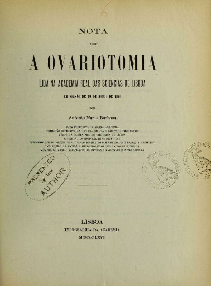 NOTA SÜBRK A OVARIOTOMU LIDA NA ACADEMIA REAL DAS SCIENCIAS DE LISBDA EM SESSÀO DE 19 DE ABRIL DE 1866 POR Antonio Maria Barbosa SOCIO EFFECTIVO DA MESMA ACADEMIA CIRURGIÃO EFFECTIVO DA CAMARA DE SUA MAGESTADE FIDELÍSSIMA LENTE DA ESCOLA MEDICO-CIRURGICA DE LISBOA CIRURGIÃO DO HOSPITAL REAL DE S. JOSÉ COMMENDADOR DA ORDEM DE S. TIIIAGO DO MÉRITO SCIENTIFICO, LITTERARIO E ARTÍSTICO CAVALLEIRO DA ANTIGA E MUITO NOBRE ORDEM DA TORRE E ESPADA LISBOA TYPOGRAPHIÂ ÜÂ \CADEMIA