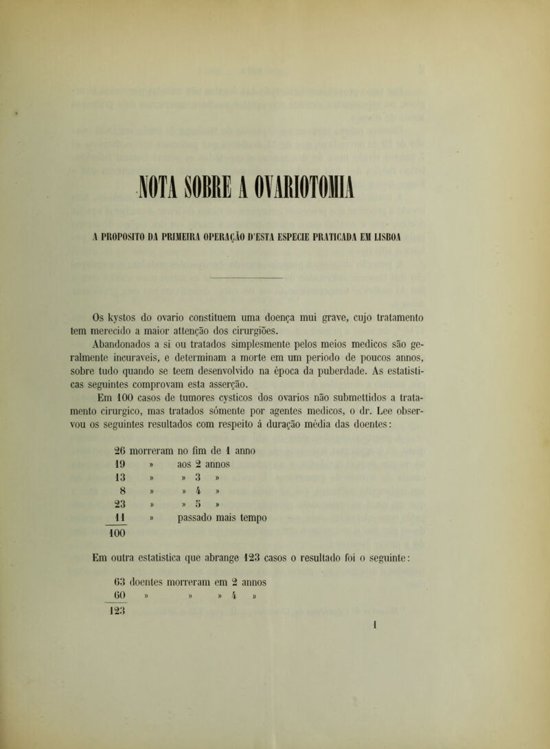 ITA SOBRE A OMIOTOilA A PROPOSlTO DA PRIMEIRA OPERAÇÃO D ESTA ESPECIE PRATICADA EM LISDOA Os kystos do ovário constituem uma doença mui grave, cujo tratamento tem merecido a maior attenção dos cirurgiões. Abandonados a si ou tratados simplesmente pelos meios médicos são ge- ralmente incuráveis, e determinam a morte em um periodo de poucos annos, sobre tudo quando se teem desenvolvido na época da puberdade. As estatisti- cas seguintes comprovam esta asserção. Em 100 casos de tumores cysticos dos ovários não submettidos a trata- mento cirúrgico, mas tratados sómente por agentes médicos, o dr. Lee obser- vou os seguintes resultados com respeito á duração média das doentes: 26 morreram no fim de 1 anno 19 » aos 2 annos 13 » » 3 » 8 » » 4 » 23 » » 5 » 11 » passado mais tempo 7ÕÕ Em outra estatistica que abrange 123 casos o resultado foi o seguinte: 63 doentes morreram em 2 annos 60 » » » 4 » 123