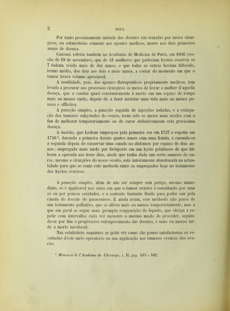 Por tanto proximamente metade das doentes não tratadas por meios cirúr- gicos, ou submettidas somente aos agentes médicos, morre nos dois primeiros annos de doença. Cazeaux referiu também na Academia de Medicina de Paris, em 18d6 (ses- são de 19 de novembro), que de 31 mullieres que padeciam kystos ovaricos só 7 tinham vivido mais de dez annos, e que todas as outras haviam fallecido, termo médio, dos dois aos dois e meio annos, a contar do momento em que o tumor tivera volume apreciável. A inutilidade, pois, dos agentes therapeuticos propriamente médicos, tem levado a procurar nos processos cirúrgicos os meios de livrar a mulher d’aquella doença, que a conduz quasi constantemente á morte em um espaço de tempo mais ou menos curto, depois de a fazer arrastar uma vida mais ou menos pe- nosa e aílflictiva. A puncção simples, a puncção seguida de injecções iodadas, e a extirpa- ção dos tumores enkystados do ovário, teem sido os meios mais usados com o fim de melhorar temporariamente ou de curar definitivamente esta gravissima doença. A incisão, que Ledran empregou pela primeira vez em 1737 e repetiu em 1746 S durando a primeira doente quatro annos com uma fistula, e curando-se a segunda depois de conservar uma canula no abdômen por espaço de dois an- nos; empregada mais tarde por Delaporte em um kysto gelatinoso de que fal- leceu a operada aos treze dias, ainda que tenha dado um certo numero de cu- ras, mesmo a cirurgiões do nosso século, está inteiramente abandonada na actua- lidade para que se conte este methodo entre os empregados hoje no tratamento dos kystos ovaricos. A puncção simples, além de não ser sempre sem perigo, mesmo imme- diato, só é applicavel nos casos em que o tumor ovarico é constituido por uma só ou por poucas cavidades, e o contento bastante fluido para poder sair pela canula do trocate de paracentese. E ainda assim, este methodo não passa de um tratamento palliativo, que só allivia mais ou menos temporariamente, mas a que em geral se segue mais prompta reapparição do liquido, que obriga a re- petir com intervallos cada vez menores o mesmo modo de proceder, seguin- do-se por fim 0 progressivo enfraquecimento das doentes, e mais ou menos tar- de a morte inevitável. Nas estatísticas seguintes se póde vêr como são pouco satisfactorios os re- sultados d’este meio operatorio na sua applicação aos tumores cysticos dos ova- rios. * Mémoires de VAcadémie de Chirurfiie, t. II, p:ig. 433 c 482.