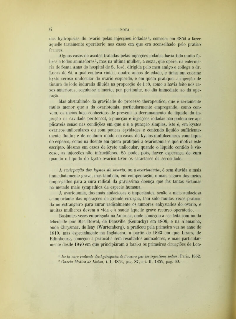 das liydropisias do ovário pelas injecções iodadas ^ comecei em 1852 a fazer aquelle tratamento operatorio nos casos em que era aconselhado pelo pratico ti'ancez. Alguns casos de ascites tratadas pelas injecções iodadas havia tido muito fe- lizes e todos animadores^, mas na ultima mulher, a sexta, que operei na enferma- ria de Santa Anna do hospital de S. José, dirigida pelo meu amigo e collega o dr. Lucas de Sá, a qual contava vinte e quatro annos de edade, e tinha um enorme kysto seroso unilocular do ovário esquerdo, e em quem pratiquei a injecção de tintura de iodo iodurada diluida na proporção de 1:8, como a havia feito nos ca- sos anteriores, seguiu-se a morte, por peritonite, no dia immediato ao da ope- i'ação. Mas ahstrahindo da gravidade do processo therapeutico, que é certamente muito menor que a da ovariotomia, particularmente empregando, como con- vem, os meios hoje conhecidos de prevenir o derramamento do liquido da in- jecção na cavidade peritoneal, a puncção e injecções iodadas não podem ser ap- plicaveis senão nas condições em que o é a puncção simples, isto é, em kystos ovaricos uniloculares ou com poucas cavidades e contendo, liquido sufficiente- mente fluido; e de nenhum modo em casos de kystos multiloculares com liqui- do espesso, como na doente em quem pratiquei a ovariotomia e que motiva este escripto. Mesmo em casos de kysto unilocular, quando o liquido contido é vis- coso, as injecções são infructiferas. Só pode, pois, haver esperança de cura quando o liquido do kysto ovarico tiver os caracteres da serosidade. A extirpação dos kystos do ovário, ou a ovariotomia, é sem duvida o mais immediatamente grave, mas também, em compensação, o mais seguro dos meios empregados para a cura radical da gravissima doença que faz tantas victimas na metade mais sympathica da especie humana. A ovariotomia, das mais audaciosas e importantes, senão a mais audaciosa e importante das operações da grande cirurgia, tem sido muitas vezes pratica- da no estrangeiro para curai* radicalmente os tumores enkystados do ovai*io, e muitas mulheres devem a vida e a saude áquelle grave recurso operatorio. Bastantes vezes empregada na America, onde começou a ser feita com muita felicidade por Mac Dowal, de Dansville (Kentucky) em 1806, e na Alemanha, onde Chrysmar, de Isny (Wurtemberg), a praticou pela primeira vez no anno de 1819, mas especialmente na Inglaterra, a partir de 1823 em que Lizars, de Edimhourg, começou a pratical-a sem resultados animadores, e mais particular- mente desde 1840 em que principiaram a fazel-a os primeiros cirurgiões de Lon- ' Dc la cure radicale des hydropisies de Vovaire par les injections iodées. Paris, 1832.