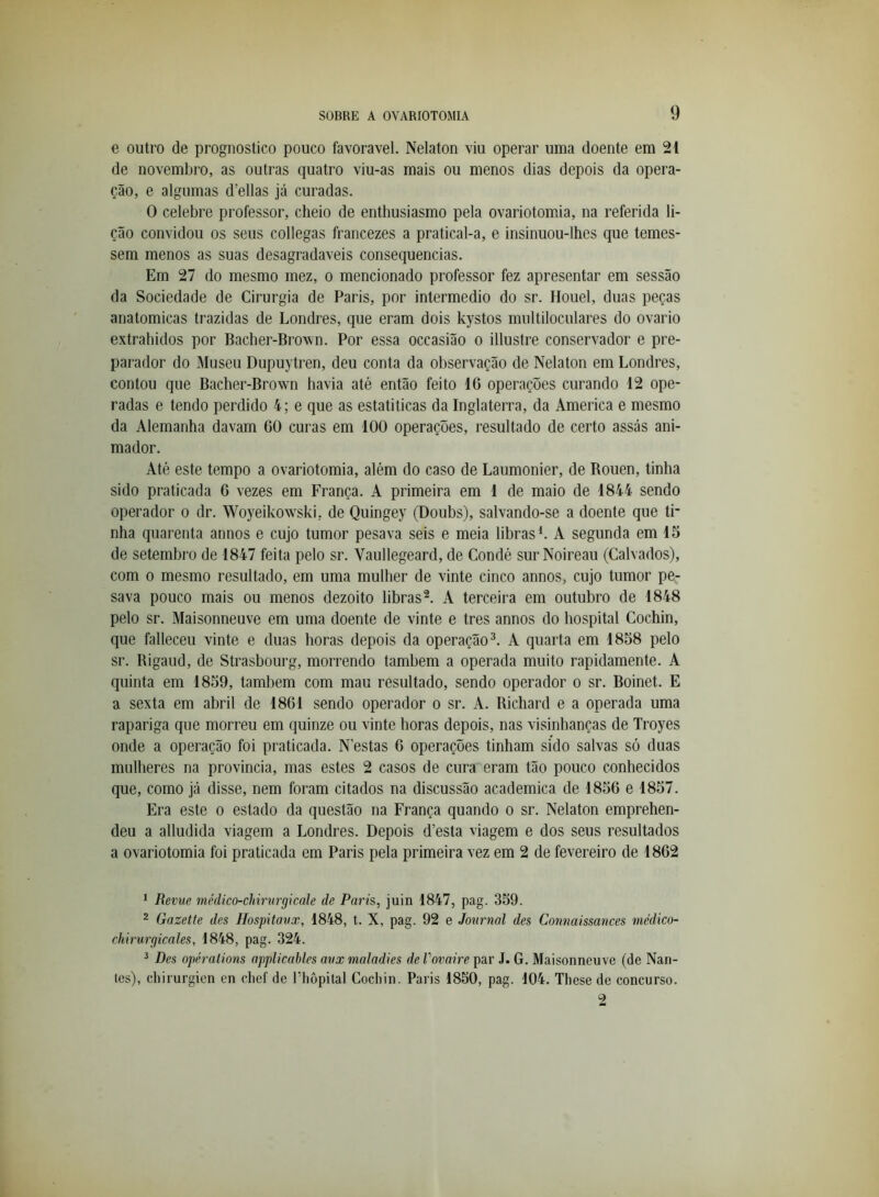 e outro de prognostico pouco favoravel. Nelaton viu operar uma doente em 21 de novembro, as outras quatro viu-as mais ou menos dias depois da opera- ção, e algumas d’ellas já curadas. O celebre professor, cheio de enthusiasmo pela ovariotomia, na referida li- ção convidou os seus collegas francezes a pratical-a, e insinuou-lhes que temes- sem menos as suas desagradaveis consequências. Em 27 do mesmo mez, o mencionado professor fez apresentar em sessão da Sociedade de Cirurgia de Paris, por intermédio do sr. Houel, duas peças anatómicas trazidas de Londres, que eram dois kystos multiloculares do ovário extrahidos por Bacher-Bro^vn. Por essa occasião o illusfre conservador e pre- parador do Museu Dupuytren, deu conta da observação de Nelaton em Londres, contou que Bacher-Brown havia até então feito 16 operações curando 12 ope- radas e tendo perdido 4; e que as estatiticas da Inglaterra, da America e mesmo da Alemanha davam 60 curas em 100 operações, resultado de certo assás ani- mador. Até este tempo a ovariotomia, além do caso de Laumonier, de Bouen, tinha sido praticada 6 vezes em França. A primeira em 1 de maio de 1844 sendo operador o dr. Woyeikowski, de Quingey (Doubs), salvando-se a doente que ti- nha quarenta annos e cujo tumor pesava seis e meia libras L A segunda em 15 de setembro de 1847 feita pelo sr. Vaullegeard, de Condé sur Noireau (Calvados), com 0 mesmo resultado, em uma mulher de vinte cinco annos, cujo tumor pe- sava pouco mais ou menos dezoito libras^. A terceira em outubro de 1848 pelo sr. Maisonneuve em uma doente de vinte e tres annos do bospital Cochin, que falleceu vinte e duas horas depois da operação^. A quarta em 1858 pelo sr. Rigaud, de Strasbourg, morrendo também a operada muito rapidamente. A quinta em 1859, também com mau resultado, sendo operador o sr. Boinet. E a sexta em abril de 1861 sendo operador o sr. A. Richard e a operada uma rapariga que morreu em quinze ou vinte horas depois, nas visinhanças de Troyes onde a operação foi praticada. N’estas 6 operações tinham sido salvas só duas mulheres na província, mas estes 2 casos de cura eram tão pouco conhecidos que, como já disse, nem foram citados na discussão académica de 1856 e 1857. Era este o estado da questão na França quando o sr. Nelaton emprehen- deu a alludida viagem a Londres. Depois d’esta viagem e dos seus resultados a ovariotomia foi praticada em Paris pela primeira vez em 2 de fevereiro de 1862 * Revve médico-chirurgicale de Paris, juin 1847, pag. 359. 2 Gazette des Hospitavx, 1848, t. X, pag. 92 e Jonrnal des Connaissances médico- chirurgicales, 1848, pag. 324. ^ Des opéralions applicables avx maladies de Vovaire par J. G. Maisonneuve (de Nan- les), cliirurgien en clief de Pliôpital Cocliin. Paris 1850, pag. 104. These de concurso. 2