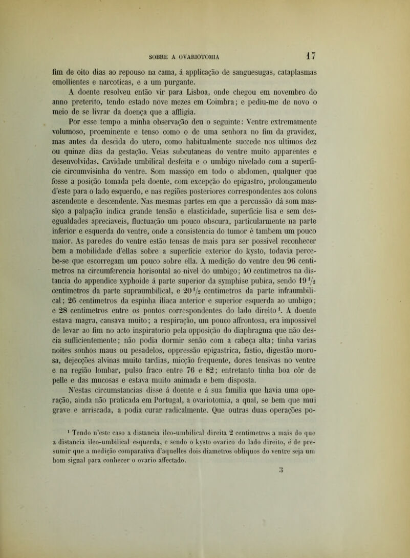 fim de oito dias ao repouso na cama, á applicação de sanguesugas, cataplasmas emollientes e narcóticas, e a um purgante. A doente resolveu então vir para Lisboa, onde chegou em novembro do anno preterito, tendo estado nove mezes em Coimbra; e pediu-me de novo o meio de se livrar da doença que a afíligia. Por esse tempo a minha observação deu o seguinte: Ventre extremamente volumoso, proeminente e tenso como o de uma senhora no fim da gravidez, mas antes da descida do utero, como habitualmente succede nos últimos dez ou quinze dias da gestação. Veias subcutâneas do ventre muito apparentes e desenvolvidas. Cavidade umbilical desfeita e o umbigo nivelado com a superfí- cie circumvisinha do ventre. Som massiço em todo o abdómen, qualquer que fosse a posição tomada pela doente, com excepção do epigastro, prolongamento d’este para o lado esquerdo, e nas regiões posteriores correspondentes aos colons ascendente e descendente. Nas mesmas partes em que a percussão dá som mas- siço a palpação indica grande tensão e elasticidade, superfície lisa e sem des- egualdades apreciáveis, fluctuação um pouco obscura, particularmente na parte inferior e esquerda do ventre, onde a consistência do tumor é também um pouco maior. As paredes do ventre estão tensas de mais para ser possivel reconhecer bem a mobilidade d’ellas sobre a superfície exterior do kysto, todavia perce- be-se que escorregam um pouco sobre ella. A medição do ventre deu 96 centi- metros na circumferencia horisontal ao -nivel do umbigo; 40 centimetros na dis- tancia do appendice xyphoide á parte superior da symphise púbica, sendo 19 V2 centimetros da parte supraumbilical, e 2072 centimetros da parte infraumbili- cal; 26 centimetros da espinha iliaca anterior e superior esquerda ao umbigo; e 28 centimetros entre os pontos correspondentes do lado direito L A doente estava magra, cansava muito; a respiração, um pouco affrontosa, era impossivel de levar ao fim no acto inspiratorio pela opposição do diaphragma que não des- cia suíficientemente; não podia dormir senão com a cabeça alta; tinha varias noites sonhos maus ou pesadelos, oppressão epigastrica, fastio, digestão moro- sa, dejecções alvinas muito tardias, micção frequente, dores tensivas no ventre e na região lombar, pulso fraco entre 76 e 82; entretanto tinha boa côr de pelle e das mucosas e estava muito animada e bem disposta. N’estas circumstancias disse á doente e á sua familia que havia uma ope- ração, ainda não praticada em Portugal, a ovariotomia, a qual, se bem que mui grave e arriscada, a podia curar radicalmente. Que outras duas operações po- ‘ Tendo n’este caso a distancia üeo-umbilical direita 2 centimetros a mais do que a distancia ileo-umbilical esquerda, e sendo 0 kysto ovarico do lado direito, é de pre- sumir que a medição comparativa d’aquelles dois diâmetros obliquos do ventre seja um bom signal para conbecer 0 ovário alTectado.