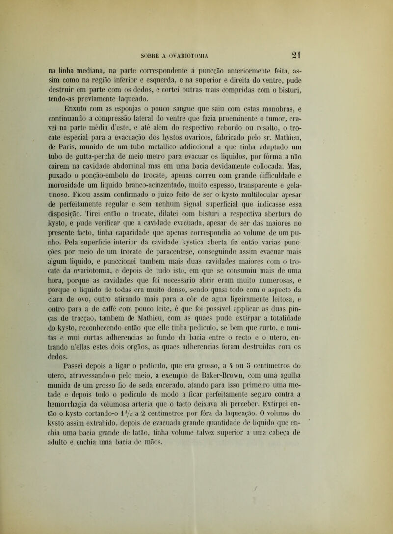 na linha mediana, na parte correspondente á puncção anteriormente feita, as- sim como na região inferior e esquerda, e na superior e direita do ventre, pude destruir em parte com os dedos, e cortei outras mais compridas com o bisturi, tendo-as previamente laqueado. Enxuto com as esponjas o pouco sangue que saiu com estas manobras, e continuando a compressão lateral do ventre que fazia proeminente o tumor, cra- vei na parte média d’este, e até além do respectivo rebordo ou resalto, o tro- cate especial para a evacuação dos hystos ovaricos, fabricado pelo sr. Mathieu, de Paris, munido de um tubo metallico addiccional a que tinba adaptado um tubo de gutta-percha de meio metro para evacuar os liquidos, por fórma a não cairem na cavidade abdominal mas em uma bacia devidamente collocada. Mas, puxado 0 ponção-embolo do trocate, apenas correu com grande difficuldade e morosidade um liquido branco-acinzentado, muito espesso, transparente e gela- tinoso. Ficou assim confirmado o juizo feito de ser o kysto multilocular apesar de perfeitamente regular e sem nenhum signal superficial que indicasse essa disposição. Tirei então o trocate, dilatei com bisturi a respectiva abertura do kysto, e pude verificar que a cavidade evacuada, apesar de ser das maiores no presente facto, tinha capacidade que apenas correspondia ao volume de um pu- nho. Pela superfície interior da cavidade kystica aberta fiz então varias punc- ções por meio de um trocate de paracentese, conseguindo assim evacuar mais algum liquido, e punccionei também mais duas cavidades maiores com o tro- cate da ovariotomia, e depois de tudo isto, em que se consumiu mais de uma hora, porque as cavidades que foi necessário abrir eram muito numerosas, e porque o liquido de todas era muito denso, sendo quasi todo com o aspecto da clara de ovo, outro atirando mais para a côr de agua ligeiramente leitosa, e outro para a de caífé com pouco leite, é que foi possivel applicar as duas pin- ças de tracção, também de Mathieu, com as quaes pude extirpar a totalidade do kysto, reconhecendo então que elle tinha pediculo, se bem que curto, e mui- tas e mui curtas adherencias ao fundo da bacia entre o recto e o utero, en- trando ifellas estes dois orgãos, as quaes adherencias foram destruidas com os dedos. Passei depois a ligar o pediculo, que era grosso, a 4 ou 5 centimetros do utero, atravessando-o pelo meio, a exemplo de Baker-Brown, com uma agulha munida de um grosso fio de seda encerado, atando para isso primeiro uma me- tade e depois todo o pediculo de modo a ficar perfeitamente seguro contra a hemorrhagia da volumosa artéria que o tacto deixava ali peixeber. Extirpei en- tão 0 kysto cortando-o 1 Va a 2 centimetros por fóra da laqueação. O volume do kysto assim extraindo, depois de evacuada grande quantidade de liquido que en- chia uma bacia grande de latão, tinha volume talvez superior a uma cabeça de adulto e enchia uma bacia de mãos.