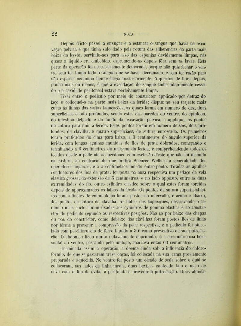 Depois d’isto passei a enxugar e a estancar o sangue que havia na exca- vação pélvica e que tinha sido dado pela rotura das adherencias da parte mais baixa do kysto, servindo-nos para isso das esponjas devidamente limpas, nas quaes o liquido era embebido, espremendo-as depois fóra sem as lavar. Esta parte da operação foi necessariamente demorada, porque não quiz fechar o ven- tre sem ter limpo todo o sangue que se havia derramado, e sem ter razão para não esperar nenhuma hemorrhagia posteriormente. 5 quartos de hora depois, pouco mais ou menos, é que a exsudação do sangue tinha inteiramente cessa- do e a cavidade peritoneal estava perfeitamente limpa. Fixei então o pediculo por meio do constrictor applicado por detraz do laço e colloquei-o na parte mais baixa da ferida; dispuz no seu trajecto mais curto as linhas das varias laqueaçoes, as quaes foram em numero de dez, duas superficiaes e oito profundas, sendo estas das paredes do ventre, do epiploon, do intestino delgado e do fundo da excavação pélvica, e appliquei os pontos de sutura para unir a ferida. Estes pontos foram em numero de seis, dois pro- fundos, de clavilha, e quatro superficiaes, de sutura enroscada. Os primeiros foram praticados de cima para baixo, a 3 centimetros do angulo superior da ferida, com longas agulhas munidas de fios de prata dobrados, começando e terminando a G centimetros da margem da ferida, e comprehendendo todos os tecidos desde a pelle até ao peritoneo com exclusão d’este que não foi incluido na costura, ao contrario do que pratica Spencer Wells e a generalidade dos operadores inglezes, e a 5 centimetros um do outro ponto. Tiradas as agulhas conductores dos fios de prata, foi posta na ansa respectiva um pedaço de vela elastica grossa, da extensão de 5 centimetros, e no lado opposto, entre as duas extremidades do fio, outro cylindro elástico sobre o qual estas foram torcidas depois de approximados os lábios da ferida. Os pontos da sutura superficial fei- tos com alfinetes de entomologia foram postos no intervallo, e acima e abaixo, dos pontos da sutura de clavilha. As linhas das laqueaçoes, descrevendo o ca- minho mais curto, foram fixadas aos cylindros de gomma elastica e ao constri- ctor do pediculo segundo as respectivas posições. Não só por baixo das chapas ou pas do constrictor, como debaixo das clavilhas foram postos fios de linho por forma a prevenir a compressão da pelle respectiva, e o pediculo foi pince- lado com perclilorureto de ferro liquido a 30“ como preventivo da sua putrefac- ção. O abdômen ficou muito notavelmente deprimido; e a circumferencia hori- sontal do ventre, passando pelo umbigo, marcava então GO centimetros. Terminada assim a operação, a doente ainda sob a influencia do chloro- formio, de que se gastaram treze onças, foi collocada na sua cama previamente preparada e aquecida. No ventre foi posto um oleado de seda sobre o qual se collocaram, aos lados da linha media, duas bexigas contendo kilo e meio de neve com o hm de evitar a peritonite e prevenir a putrefacção. Duas almofa-
