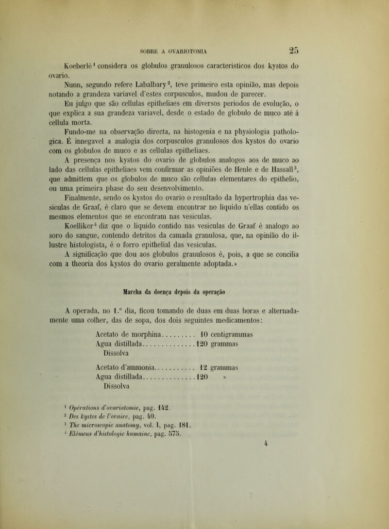Koeberlò * considera os globulos granulosos característicos dos kystos do ovário. Nunn, segundo refere Labalbary^, teve primeiro esta opinião, mas depois notando a grandeza variavel d’estes corpúsculos, mudou de parecer. Eu julgo que são cellulas epitheliaes em diversos períodos de evolução, o que explica a sua grandeza variavel, desde o estado de globulo de muco até á cellula morta. Fundo-me na observação directa, na histogenia e na physiologia patholo- gica. É innegavel a analogia dos corpúsculos granulosos dos kystos do ovário com os globulos de muco e as cellulas epitheliaes. A presença nos kystos do ovário de globulos analogos aos de muco ao lado das cellulas epitheliaes vem confirmar as opiniões de Ilenle e de HassalP, que admittem que os globulos de muco são cellulas elementares do epithelio, ou uma primeira phase do seu desenvolvimento. Finalmente, sendo os kystos do ovário o resultado da hypertrophia das ve- sículas de Graaf, é claro que se devem encontrar no liquido n’ellas contido os mesmos elementos que se encontram nas vesículas. Koelliker^ diz que o liquido contido nas vesículas de Graaf é analogo ao soro do sangue, contendo detritos da camada granulosa, que, na opinião do il- lustre histologista, é o forro epithelial das vesículas. A significação que dou aos globulos granulosos é, pois, a que se concilia com a theoria dos kystos do ovário geralmente adoptada.» Marcha da doença depois da operação A operada, no 1dia, ficou tomando de duas em duas horas e alternada- mente uma colher, das de sopa, dos dois seguintes medicamentos: Acetato de morphina 10 centigrammas Agua distillada 120 grammas Dissolva Acetato d’ammonia 12 grammas Agua distillada 120 » Dissolva ‘ Opéralions d’ovariotoniie, pag. 142. ^ Des hjstes de Povaire, pag. 40. ^ The niicroscopic anatomy^ vol. I, [>ag. 181. '' Elé.7nens d’histoloyie humaine, pag. 575. 4