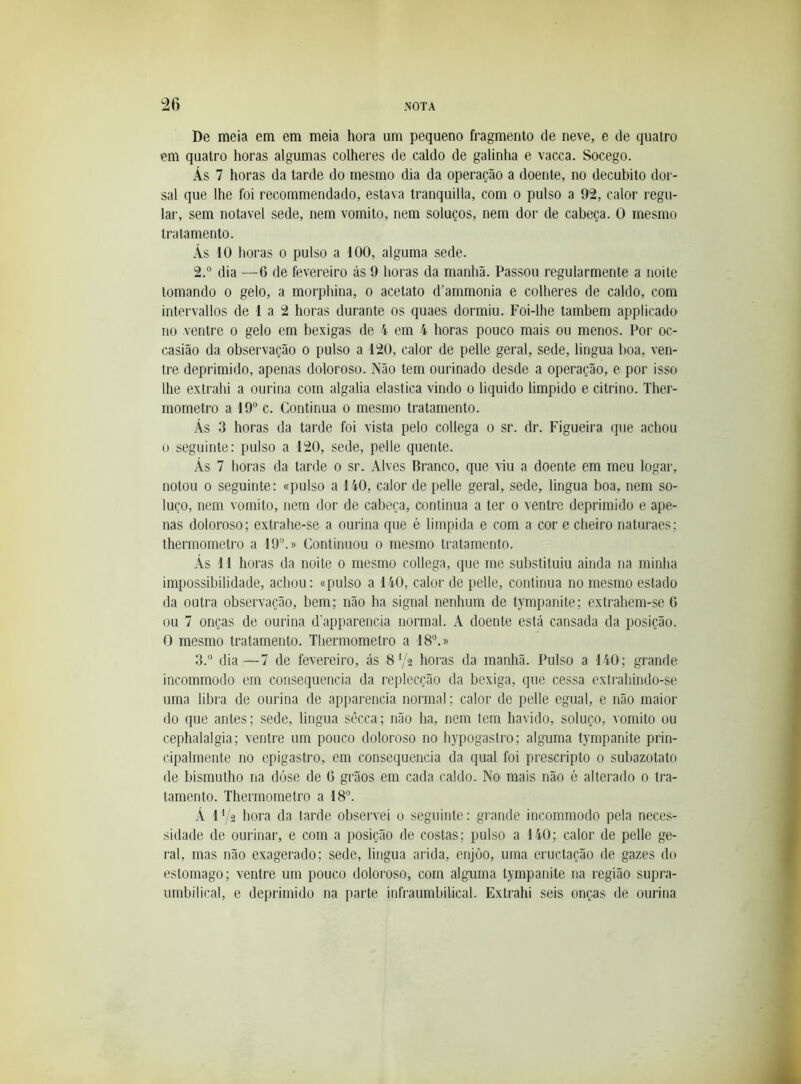 De meia em em meia hora um pequeno fragmento de neve, e de quatro em quatro horas algumas colheres de caldo de galinha e vacca. Socego. Ás 7 horas da tarde do mesmo dia da operação a doente, no decúbito dor- sal que lhe foi recommendado, estava tranquilla, com o pulso a 92, calor regu- lar, sem notável sede, nem vomito, nem soluços, nem dor de cabeça. O mesmo tratamento. Ás 10 horas o pulso a 100, alguma sede. 2. ° dia —6 de fevereiro ás 9 horas da manhã. Passou regularmente a noite tomando o gelo, a morphina, o acetato d’ammonia e colheres de caldo, com intervallos de 1 a 2 horas durante os quaes dormiu. Foi-lhe também applicado no ventre o gelo em bexigas de 4 em 4 horas pouco mais ou menos. Por oc- casião da observação o pulso a 120, calor de pelle geral, sede, lingua boa, ven- tre deprimido, apenas doloroso. Não tem ourinado desde a operação, e por isso lhe extrahi a ourina com algalia elastica vindo o liquido limpido e citrino. Ther- mometro a 19® c. Continua o mesmo tratamento. Ás 3 horas da tarde foi vista pelo collega o sr. dr. Figueira que achou 0 seguinte: pulso a 120, sede, pelle quente. Ás 7 horas da tarde o sr. Alves Branco, que viu a doente em meu logar, notou 0 seguinte: «pulso a 140, calor de pelle geral, sede, lingua boa, nem so- luço, nem vomito, nem dor de cabeça, continua a ter o ventre deprimido e ape- nas doloroso; extrahe-se a ourina que é limpida e com a cor e cheiro naturaes; thermometro a 19®.» Continuou o mesmo tratamento. Ás 11 horas da noite o mesmo collega, que me substituiu ainda na minha impossibilidade, achou: «pulso a 140, calor de pelle, continua no mesmo estado da outra observação, bem; não ha signal nenhum de tympanite; extrahem-se 0 ou 7 onças de ourina d’apparencia normal. A doente está cansada da posição. O mesmo tratamento. Thermometro a 18®.» 3. ® dia—7 de fevereiro, ás 8V2 horas da manhã. Pulso a 140; grande incommodo em consequência da i’eplecção da bexiga, que cessa extrahindo-se uma libra de ourina de apparencia normal; calor de pelle egual, e não maior do que antes; sede, lingua sêcca; não ha, nem tem havido, soluço, vomito ou cephalalgia; ventre um pouco doloroso no hypogastro; alguma tympanite prin- cipalmente no epigastro, em consequência da qual foi prescripto 0 subazotato de bismutho na dóse de G grãos em cada caldo. No mais não é alterado 0 tra- tamento. Thermometro a 18®. Á 1V2 hora da tarde observei 0 seguinte: grande incommodo pela neces- sidade de ourinar, e com a posição de costas; pulso a 140; calor de pelle ge- ral, mas não exagerado; sede, lingua arida, enjôo, uma cruetação de gazes do estomago; ventre um pouco doloroso, com alguma tympanite na região supra- nmbilical, e deprimido na parte infraumbilical. Extrahi seis onças de ourina