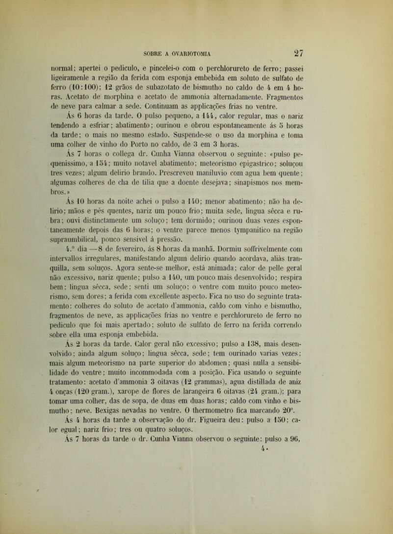 normal; apertei o pediculo, e pincelei-o com o perchlorureto de ferro; passei ligeiramenle a região da ferida com esponja embebida em soluto de sulfato de ferro (10:100); 12 grãos de subazotato de bismutho no caldo de 4 em 4 ho- ras. Acetato de morphina e acetato de ammonia alternadamente. Fragmentos de neve para calmar a sede. Continuam as applicações frias no ventre. Ás 6 horas da tarde. O pulso pequeno, a 144, calor regular, mas o nariz tendendo a esfriar; abatimento; ourinou e obrou espontaneamente ás 5 horas da tarde; o mais no mesmo estado. Suspende-se o uso da morphina e toma uma colher de vinho do Porto no caldo, de 3 em 3 horas. Ás 7 horas o collega dr. Cunha Vianna observou o seguinte: «pulso pe- queníssimo, a 154; muito notável abatimento; meteorismo epigastrico; soluçou tres vezes; algum delirio brando. Prescreveu maniluvio com agua bem quente; algumas colheres de cha de tilia que a doente desejava; sinapismos nos mem- bros. » Ás 10 horas da noite achei o pulso a 140; menor abatimento; não ha de- lirio; mãos e pés quentes, nariz um pouco frio; muita sede, lingua sêcca e ru- bra; ouvi distinctamente um soluço; tem dormido; ourinou duas vezes espon- taneamente depois das 6 horas; o ventre parece menos tympanitico na região supraumbilical, pouco sensivel á pressão. 4.® dia —8 de fevereiro, ás 8 horas da manhã. Dormiu soíTrivelmente com intervallos irregulares, manifestando algum delirio quando acordava, aliás tran- quilla, sem soluços. Agora sente-se melhor, está animada; calor de pelle geral não excessivo, nariz quente; pulso a 140, um pouco mais desenvolvido; respira bem.; lingua sêcca, sede; senti um soluço; o ventre com muito pouco meteo- rismo, sem dores; a ferida com excellente aspecto. Fica no uso do seguinte trata- mento: colheres do soluto de acetato d’ammonia, caldo com vinho e bismutho, fragmentos de neve, as applicações frias no ventre e perchlorureto de ferro no pediculo que foi mais apertado; soluto de sulfato de ferro na ferida correndo sobre ella uma esponja embebida. Ás 2 horas da tarde. Calor geral não excessivo; pulso a 138, mais desen- volvido; ainda algum soluço; lingua sêcca, sede; tem ourinado varias vezes; mais algum meteorismo na parte superior do abdómen; quasi nulla a sensibi- lidade do ventre; muito incommodada com a posição. Fica usando o seguinte tratamento: acetato d'ammonia 3 oitavas (12 grammas), agua distillada de aniz 4 onças (120 gram.), xarope de flores de larangeira 6 oitavas (24 gram.); para tomar uma colher, das de sopa, de duas em duas horas; caldo com vinho e bis- mutho ; neve. Bexigas nevadas no ventre. O thermometro fica marcando 20. Ás 4 horas da tarde a observação do dr. Figueira deu: pulso a 150; ca- lor egual; nariz frio; tres ou quatro soluços. Ás 7 horas da tarde o dr. Cunha Vianna observou o seguinte : pulso a 90, 4*