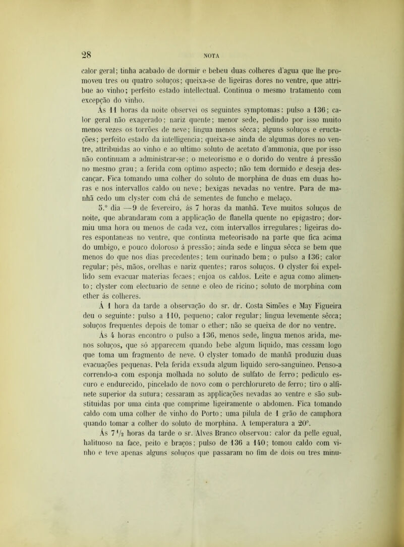 calor geral; tinha acabado de dormir e bebeu duas colheres d’agua que lhe pro- moveu tres ou quatro soluços; queixa-se de ligeiras dores no ventre, que attri- bue ao vinho; perfeito estado intellectual. Continua o mesmo tratamento com excepção do vinho. Às 11 horas da noite observei os seguintes symptomas: pulso a 136; ca- lor geral não exagerado; nariz quente; menor sede, pedindo por isso muito menos vezes os torrões de neve; lingua menos sêcca; alguns soluços e eructa- çoes; perfeito estado da intelligencia; queixa-se ainda de algumas dores no ven- tre, attribuidas ao vinho e ao ultimo soluto de acetato d’ammonia, que por isso não continuam a admdnistrar-se; o meteorismo e o dorido do ventre á pressão no mesmo grau; a ferida com oplimo aspecto; não tem dormido e deseja des- cançar. Fica tomando uma colher do soluto de morphina de duas em duas ho- ras e nos intervallos caldo ou neve; bexigas nevadas no ventre. Para de ma- nhã cedo um clyster com chá de sementes de funcho e melaço. 5.“ dia —9 de fevereiro, ás 7 horas da manhã. Teve muitos soluços de noite, que abrandaram com a applicação de flanella quente no epigastro; dor- miu uma hora ou menos de cada vez, com intervallos irregulares; ligeiras do- res espontâneas no ventre, que continua meteorisado na parte que fica acima do umbigo, e pouco doloroso á pressão; ainda sede e lingua sêcca se bem que menos do que nos dias precedentes; tem ourinado bem; o pulso a 136; calor regular; pés, mãos, orelhas e nariz quentes; raros soluços. O clyster foi expel- lido sem evacuar matérias fecaes; enjoa os caldos. Leite e agua como alimen- to; clyster com electuario de senne e oleo de ricino; soluto de morphina com ether ás colheres. Á 1 hora da tarde a observação do sr. dr. Costa Simões e May Figueira deu 0 seguinte: pulso a 110, pequeno; calor regular; lingua levemente sêcca; soluços frequentes depois de tomar o ether; não se queixa de dor no ventre. Ás 4 horas encontro o pulso a 136, menos sede, lingua menos arida, me- nos soluços, que só apparecem quando bebe algum liquido, mas cessam logo que toma um fragmento de neve. O clyster tomado de manhã produziu duas evacuações pequenas. Pela ferida exsuda algum liquido sero-sanguineo. Penso-a correndo-a com esponja molhada no soluto de sulfato de ferro; pediculo es- curo e endurecido, pincelado de novo com o perchlorureto de ferro; tiro o alfi- nete superior da sutura; cessaram as applicações nevadas ao ventre e são sub- stituidas por uma cinta que comprime ligeiramente o abdômen. Fica tomando caldo com uma colher de vinho do Porto; uma pilula de 1 grão de camphora quando tomar a colher do soluto de morphina. A temperatura a 20°. Ás 772 horas da tarde 0 sr. Alves Branco observou: calor da pelle egual, halituoso na face, peito e braços; pulso de 136 a 140; tomou caldo com vi- nho e teve apenas alguns soluços que passaram no fim de dois ou tres minu-