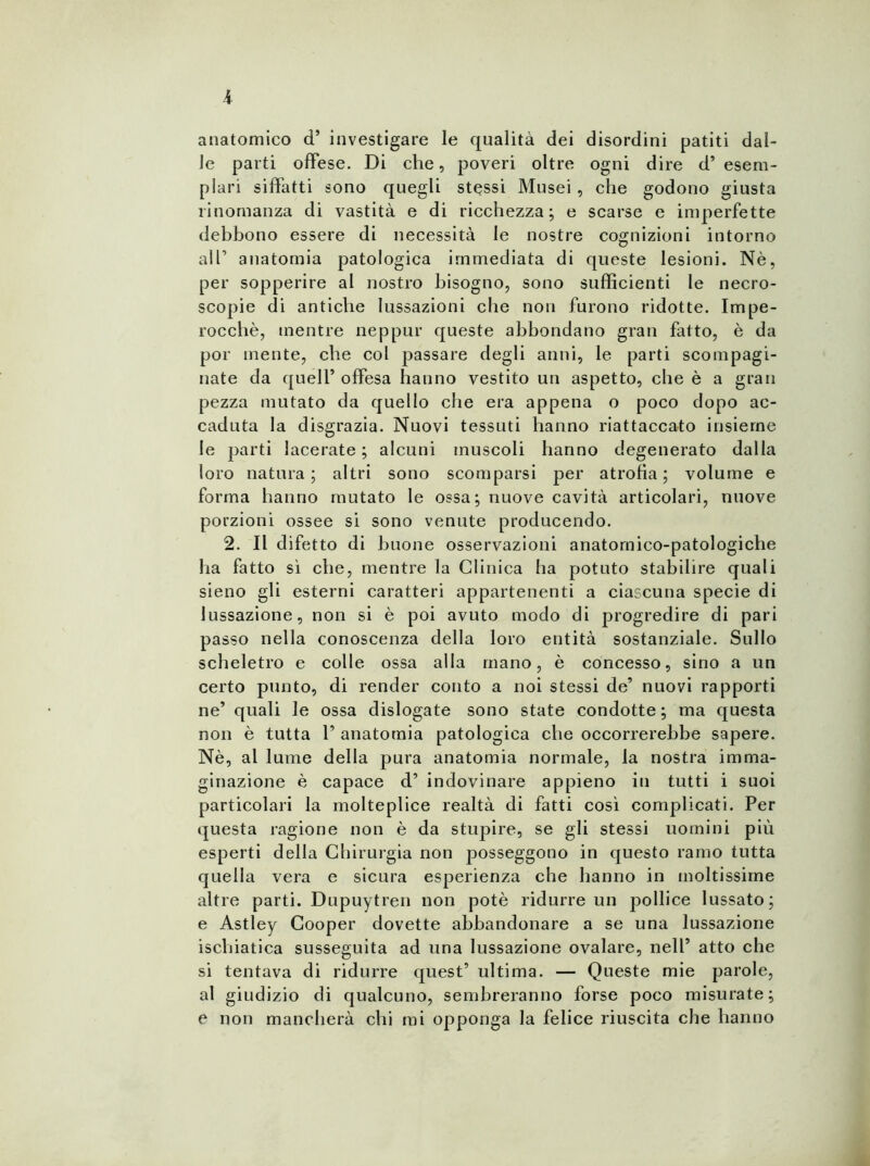 anatomico d’ investigare le qualità dei disordini patiti dal- le parti offese. Di che, poveri oltre ogni dire d’ esem- plari siffatti sono quegli stessi Musei , che godono giusta rinomanza di vastità e di ricchezza; e scarse e imperfette debbono essere di necessità le nostre cognizioni intorno all’ anatomia patologica immediata di queste lesioni. Nè, per sopperire al nostro bisogno, sono sufficienti le necro- scopie di antiche lussazioni che non furono ridotte. Impe- rocché, mentre neppur queste abbondano gran fatto, è da por mente, che col passare degli anni, le parti scompagi- nate da quell’ offesa hanno vestito un aspetto, che è a gran pezza mutato da quello che era appena o poco dopo ac- caduta la disgrazia. Nuovi tessuti hanno riattaccato insieme le parti lacerate ; alcuni muscoli hanno degenerato dalla loro natura; altri sono scomparsi per atrofia; volume e forma hanno mutato le ossa; nuove cavità articolari, nuove porzioni ossee si sono venute producendo. 2. Il difetto di buone osservazioni anatomico-patologiche ha fatto si che, mentre la Clinica ha potuto stabilire quali sieno gli esterni caratteri appartenenti a ciascuna specie di lussazione, non si è poi avuto modo di progredire di pari passo nella conoscenza della loro entità sostanziale. Sullo scheletro e colle ossa alla mano, è concesso, sino a un certo punto, di render conto a noi stessi de’ nuovi rapporti ne’ quali le ossa dislogate sono state condotte ; ma questa non è tutta 1’ anatomia patologica che occorrerebbe sapere. Nè, al lume della pura anatomia normale, la nostra imma- ginazione è capace d’ indovinare appieno in tutti i suoi particolari la molteplice realtà di fatti così complicati. Per questa ragione non è da stupire, se gli stessi uomini più esperti della Chirurgia non posseggono in questo ramo tutta quella vera e sicura esperienza che hanno in moltissime altre parti. Dupuytren non potè ridurre un pollice lussato; e Astley Cooper dovette abbandonare a se una lussazione ischiatica susseguita ad una lussazione ovalare, nell’ atto che si tentava di ridurre quest’ ultima. — Queste mie parole, al giudizio di qualcuno, sembreranno forse poco misurate; e non mancherà chi mi opponga la felice riuscita che hanno