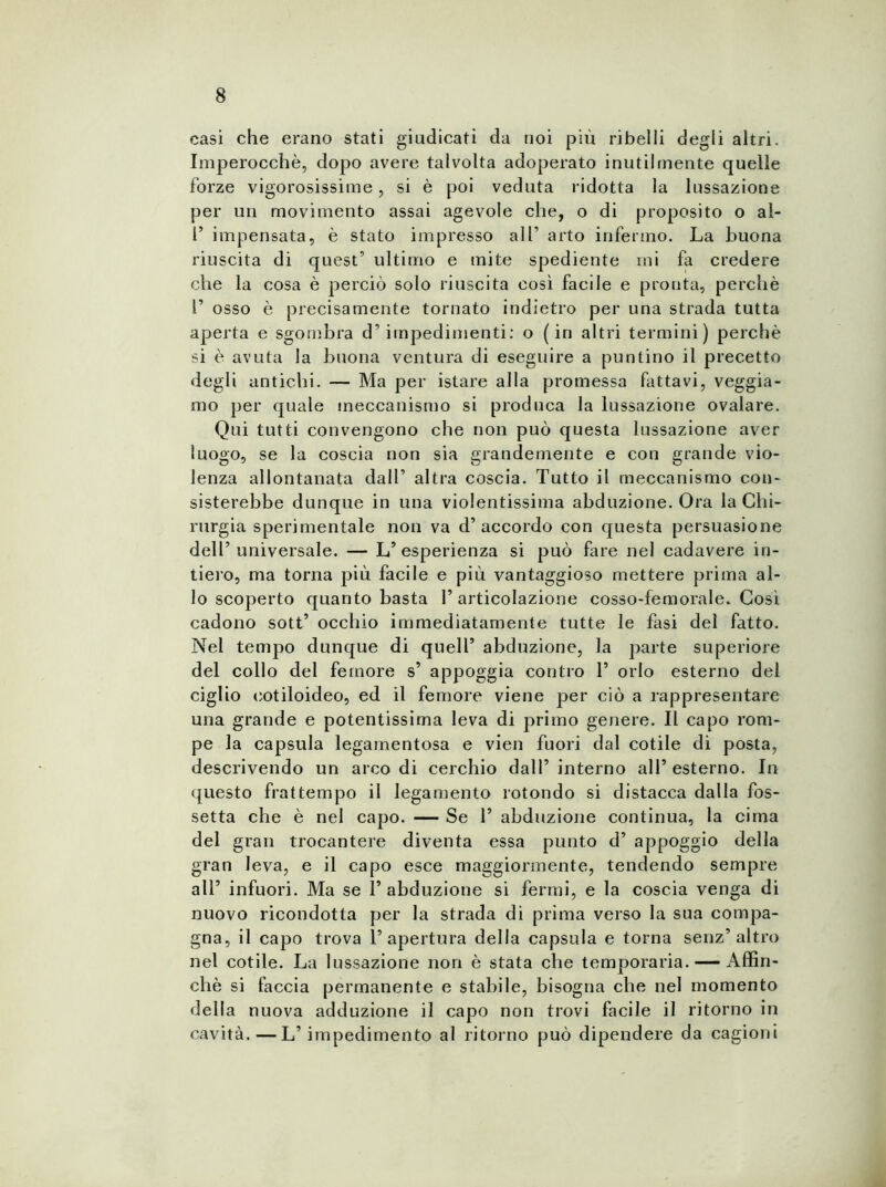 casi che erano stati giudicati da noi più ribelli degli altri. Imperocché, dopo avere talvolta adoperato inutilmente quelle forze vigorosissime, si è poi veduta ridotta la lussazione per un movimento assai agevole che, o di proposito o al- 1’ impensata, è stato impresso all1 arto infermo. La buona riuscita di quest’ ultimo e mite spediente ini fa credere che la cosa è perciò solo riuscita così facile e pronta, perchè r osso è precisamente tornato indietro per una strada tutta aperta e sgombra d’impedimenti: o (in altri termini) perchè si è avuta la buona ventura di eseguire a puntino il precetto degli antichi. — Ma per istare alla promessa fattavi, veggia- mo per quale meccanismo si produca la lussazione ovalare. Qui tutti convengono che non può questa lussazione aver luogo, se la coscia non sia grandemente e con grande vio- lenza allontanata dall’ altra coscia. Tutto il meccanismo con- sisterebbe dunque in una violentissima abduzione. Ora la Chi- rurgia sperimentale non va d’accordo con questa persuasione dell’universale. — L’esperienza si può fare nel cadavere in- tiero, ma torna più facile e più vantaggioso mettere prima al- lo scoperto quanto basta l’articolazione cosso-femorale. Così cadono sott’ occhio immediatamente tutte le fasi del fatto. Nel tempo dunque di quell’ abduzione, la parte superiore del collo del femore s’ appoggia contro T orlo esterno del ciglio cotiloideo, ed il femore viene per ciò a rappresentare una grande e potentissima leva di primo genere. Il capo rom- pe la capsula legamentosa e vien fuori dal cotile di posta, descrivendo un arco di cerchio dall’ interno all’ esterno. In questo frattempo il legamento rotondo si distacca dalla fos- setta che è nel capo. — Se T abduzione continua, la cima del gran trocantere diventa essa punto d’ appoggio della gran leva, e il capo esce maggiormente, tendendo sempre all’ infuori. Ma se T abduzione si fermi, e la coscia venga di nuovo ricondotta per la strada di prima verso la sua compa- gna, il capo trova l’apertura della capsula e torna senz’altro nel cotile. La lussazione non è stata che temporaria. — Affin- chè si faccia permanente e stabile, bisogna che nel momento della nuova adduzione il capo non trovi facile il ritorno in cavità.—L’impedimento al ritorno può dipendere da cagioni