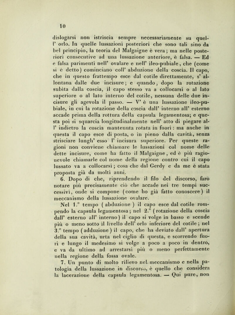 dislogarsi non istriscia sempre necessariamente su quel- P orlo. In quelle lussazioni posteriori che sono tali sino da bel principio, la teoria del Malgaigne è vera; ma nelle poste- riori consecutive ad una lussazione anteriore, è falsa. — Ed è falsa parimenti nell’ ovalare e nell’ ileo-pubiale, che (come si è detto) cominciano coll’ abduzione della coscia. Il capo, che in questo frattempo esce dal cotile direttamente, s* al- lontana dalle due incisure; e quando, dopo la rotazione subita dalla coscia, il capo stesso va a collocarsi o al lato superiore o al lato interno del cotile, nessuna delle due in- cisure gli agevola il passo. — V’ è una lussazione ileo-pu- biale, in cui la rotazione della coscia dall’ interno all’ esterno accade prima della rottura della capsula legamentosa; e que- sta poi si squarcia longitudinalmente nell’ atto di piegare al- 1’ indietro la coscia mantenuta rotata in fuori : ma anche in questa il capo esce di posta, o in pieno dalla cavità, senza strisciare lungh’ esso 1’ incisura superiore. Per queste ra- gioni non conviene chiamare le lussazioni col nome delle dette incisure, come ha fatto il Malgaigne, ed è più ragio- nevole chiamarle col nome della regione contro cui il capo lussato va a collocarsi; cosa che dal Gerdy e da me è stata proposta già da molti anni. 6. Dopo di che, riprendendo il filo del discorso, farò notare più precisamente ciò che accade nei tre tempi suc- cessivi, onde si compone (come ho già fatto conoscere) il meccanismo della lussazione ovalare. Nel 1.° tempo (abduzione) il capo esce dal cotile rom- pendo la capsula legamentosa; nel 2.° (rotazione della coscia dall’ esterno all’ interno) il capo si volge in basso e scende più o meno sotto il livello dell’orlo inferiore del cotile; nel 3.° tempo (adduzione) il capo, che ha deviato dall’ apertura della sua cavità, urta nel ciglio di questa, e scorrendo fuo- ri e lungo il medesimo si volge a poco a poco in dentro, e va da ultimo ad arrestarsi più o meno perfettamente nella regione della fossa ovale. 7. Un punto di molto rilievo nel meccanismo e nella pa- tologia della lussazione in discorso, è quello che considera la lacerazione della capsula legamentosa. — Qui pure, non