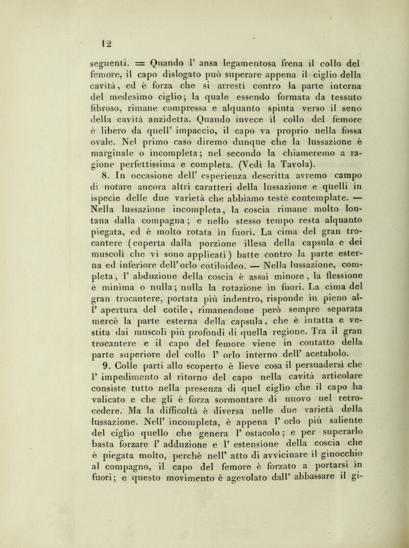 seguenti. = Quando 1’ ansa legamentosa frena il collo del femore, il capo dislogato può superare appena il ciglio della cavità, ed è forza che si arresti contro la parte interna del medesimo ciglio; la quale essendo formata da tessuto fibroso, rimane compressa e alquanto spinta verso il seno della cavità anzidetta. Quando invece il collo del femore è libero da quell’ impaccio, il capo va proprio nella fossa ovale. Nel primo caso diremo dunque che la lussazione è marginale o incompleta; nel secondo la chiameremo a ra- gione perfettissima e completa. (Vedi la Tavola). 8. In occasione dell’ esperienza descritta avremo campo di notare ancora altri caratteri della lussazione e quelli in ispecie delle due varietà che abbiamo testé contemplate. — Nella lussazione incompleta, la coscia rimane molto lon- tana dalla compagna ; e nello stesso tempo resta alquanto piegata, ed è molto rotata in fuori. La cima del gran tro- cantere (coperta dalla porzione illesa della capsula e dei muscoli che vi sono applicati ) batte contro la parte ester- na ed inferiore dell’orlo cotiloideo. — Nella lussazione, com- pleta, T abduzione della coscia è assai minore, la flessione è minima o nulla; nulla la rotazione in fuori. La cima del gran trocantere, portata più indentro, risponde in pieno al- T apertura del cotile, rimanendone però sempre separata mercè la parte esterna della capsula, che è intatta e ve- stita dai muscoli più profondi di quella regione. Tra il gran trocantere e il capo del femore viene in contatto della parte superiore del collo 1’ orlo interno dell’ acetabolo. 9. Colle parti allo scoperto è lieve cosa il persuadersi che 1’ impedimento al ritorno del capo nella cavità articolare consiste tutto nella presenza di quel ciglio che il capo ha valicato e che gli è forza sormontare di nuovo nel retro- cedere. Ma la difficoltà è diversa nelle due varietà della lussazione. Nell’ incompleta, è appena T orlo più saliente del ciglio quello che genera T ostacolo ; e per superarlo basta forzare T adduzione e P estensione della coscia che è piegata molto, perchè nell’ atto di avvicinare il ginocchio al compagno, il capo del femore è forzato a portarsi in fuori; e questo movimento è agevolato dall’ abbassare il gi-