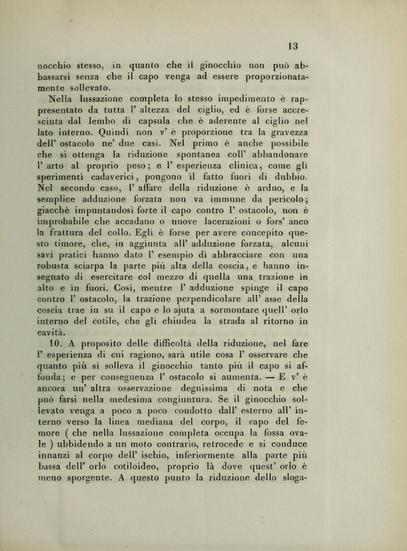 nocchio stesso, in quanto che il ginocchio non può ab- bassarsi senza che il capo venga ad essere proporzionata- mente sollevato. Nella lussazione completa lo stesso impedimento è rap- presentato da tutta F altezza del ciglio, ed è forse accre- sciuta dal lembo di capsula che è aderente al ciglio nel lato interno. Quindi non v’ è proporzione tra la gravezza dell’ ostacolo ne’ due casi. Nel primo è anche possibile che si ottenga la riduzione spontanea coll’ abbandonare F arto al proprio peso; e F esperienza clinica, come gli sperimenti cadaverici, pongono il fatto fuori di dubbio. Nel secondo caso, F affare della riduzione è arduo, e la semplice adduzione forzata non va immune da pericolo; giacché impuntandosi forte il capo contro F ostacolo, non è improbabile che accadano o nuove lacerazioni o fors’ anco la frattura del collo. Egli è forse per avere concepito que- sto timore, che, in aggiunta all’ adduzione forzata, alcuni savi pratici hanno dato F esempio di abbracciare con una robusta sciarpa la parte più alta della coscia, e hanno in- segnato di esercitare col mezzo di quella una trazione in alto e in fuori. Così, mentre F adduzione spinge il capo contro F ostacolo, la trazione perpendicolare all’ asse della coscia trae in su il capo e lo ajuta a sormontare quell’ orlo interno del cotile, che gli chiudea la strada al ritorno in cavità. 10. A proposito delle difficoltà della riduzione, nel fare F esperienza di cui ragiono, sarà utile cosa F osservare che quanto più si solleva il ginocchio tanto più il capo si af- fonda; e per conseguenza F ostacolo si aumenta. — E v’ è ancora un’ altra osservazione degnissima di nota e che può farsi nella medesima congiuntura. Se il ginocchio sol- levato venga a poco a poco condotto dall’ esterno all’ in- terno verso la linea mediana del corpo, il capo del fe- more ( che nella lussazione completa occupa la fossa ova- le ) ubbidendo a un moto contrario, retrocede e si conduce innanzi al corpo dell’ ischio, inferiormente alla parte più bassa dell’ orlo cotiloideo, proprio là dove quest’ orlo è meno sporgente. A questo punto la riduzione dello sloga-