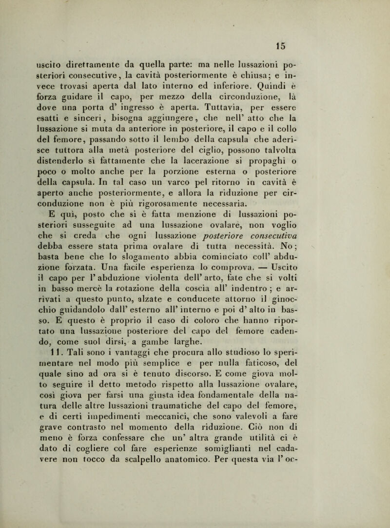 uscito direttamente da quella parte: ma nelle lussazioni po- steriori consecutive, la cavità posteriormente è chiusa; e in- vece trovasi aperta dal lato interno ed inferiore. Quindi è forza guidare il capo, per mezzo della circonduzione, là dove una porta d’ ingresso è aperta. Tuttavia, per essere esatti e sinceri, bisogna aggiungere, che nell’atto che la lussazione si muta da anteriore in posteriore, il capo e il collo del femore, passando sotto il lembo della capsula che aderi- sce tuttora alla metà posteriore del ciglio, possono talvolta distenderlo sì fattamente che la lacerazione si propaghi o poco o molto anche per la porzione esterna o posteriore della capsula. In tal caso un varco pel ritorno in cavità è aperto anche posteriormente, e allora la riduzione per cir- conduzione non è più rigorosamente necessaria. E qui, posto che si è fatta menzione di lussazioni po- steriori susseguite ad una lussazione ovalare, non voglio che si creda che ogni lussazione posteriore consecutiva debba essere stata prima ovalare di tutta necessità. No; basta bene che lo slogamento abbia cominciato coll’ abdu- zione forzata. Una facile esperienza lo comprova. — Uscito il capo per 1’abduzione violenta dell’arto, fate che si volti in basso mercè la rotazione della coscia all’ indentro ; e ar- rivati a questo punto, alzate e conducete attorno il ginoc- chio guidandolo dall’esterno all’interno e poi d’alto in bas- so. E questo è proprio il caso di coloro che hanno ripor- tato una lussazione posteriore del capo del femore caden- do, come suol dirsi, a gambe larghe. 1 1. Tali sono i vantaggi che procura allo studioso lo speri- mentare nel modo più semplice e per nulla faticoso, del quale sino ad ora si è tenuto discorso. E come giova mol- to seguire il detto metodo rispetto alla lussazione ovalare, così giova per farsi una giusta idea fondamentale della na- tura delle altre lussazioni traumatiche del capo del femore, e di certi impedimenti meccanici, che sono valevoli a fare grave contrasto nel momento della riduzione. Ciò non di meno è forza confessare che un’ altra grande utilità ci è dato di cogliere col fare esperienze somiglianti nel cada- vere non tocco da scalpello anatomico. Per questa via l’oc-