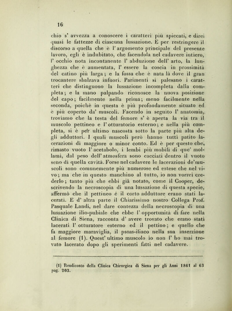 chio s’ avvezza a conoscere i caratteri piu spiccati, e direi quasi le fattezze di ciascuna lussazione. E per restringere il discorso a quella che è P argomento principale del presente lavoro, egli è indubitato, che facendola nel cadavere intiero, 1’ occhio nota incontanente 1’ abduzione dell’ arto, la lun- ghezza che è aumentata, V essere la coscia in prossimità del catino più larga ; e la fossa che è nata là dove il gran trocantere sbalzava infuori. Parimenti si palesano i carat- teri che distinguono la lussazione incompleta dalia com- pleta; e la mano palpando riconosce la nuova posizione del capo; facilmente nella prima; meno facilmente nella seconda, poiché in questa è più profondamente situato ed è più coperto da’ muscoli. Facendo in seguito 1’ anatomia, troviamo che la testa del femore s’ è aperta la via tra il muscolo pettineo e l’otturatorio esterno; e nella più com- pleta, si è pe'r ultimo nascosta sotto la parte più alta de- gli adduttori. I quali muscoli però hanno tutti patito la- cerazioni di maggiore o minor conto. Ed è per questo che, rimasto vuoto l’acetabolo, i lembi più mobili di que’ mol- lami, dal peso dell’ atmosfera sono cacciati dentro il vuoto seno di quella cavità. Forse nel cadavere le lacerazioni de’mu- scoli sono comunemente più numerose ed estese che nel vi- vo; ma che in questo manchino al tutto, io non vorrei cre- derlo ; tanto più che ebbi già notato, come il Cooper, de- scrivendo la necroscopia di una lussazione di questa specie, affermò che il pettineo é il corto adduttore erano stati la- cerati. E d’ altra parte il Chiarissimo nostro Collega Prof. Pasquale Landi, nel dare contezza della necroscopia di una lussazione ilio-pubiale che ebbe P opportunità di fare nella Clinica di Siena, racconta d’ avere trovato che erano stati lacerati 1’ otturatore esterno ed il pettino ; e quello che fa maggiore maraviglia, il psoas-iliaco nella sua inserzione al femore (1). Quest’ultimo muscolo io non 1’ ho mai tro- vato lacerato dopo gli sperimenti fatti nel cadavere. (1) Rendiconto della Clinica Chirurgica di Siena per gli Anni 1861 al 63 pag. 203.