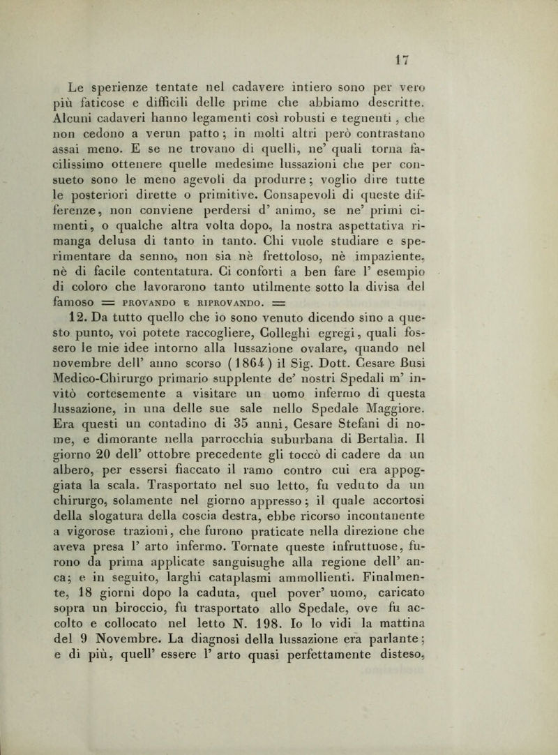 Le sperienze tentate nel cadavere intiero sono per vero più faticose e difficili delle prime che abbiamo descritte. Alcuni cadaveri hanno legamenti così robusti e tegnenti , che non cedono a verun patto; in molti altri però contrastano assai meno. E se ne trovano di quelli, ne’ quali torna fa- cilissimo ottenere quelle medesime lussazioni che per con- sueto sono le meno agevoli da produrre; voglio dire tutte le posteriori dirette o primitive. Consapevoli di queste dif- ferenze, non conviene perdersi d’ animo, se ne5 primi ci- menti, o qualche altra volta dopo, la nostra aspettativa ri- manga delusa di tanto in tanto. Chi vuole studiare e spe- rimentare da senno, non sia nè frettoloso, nè impaziente, nè di facile contentatura. Ci conforti a ben fare 1’ esempio di coloro che lavorarono tanto utilmente sotto la divisa del famoso = provando e riprovando. = 12. Da tutto quello che io sono venuto dicendo sino a que- sto punto, voi potete raccogliere, Golleghi egregi, quali fos- sero le mie idee intorno alla lussazione ovalare, quando nel novembre dell’ anno scorso (1864) il Sig. Dott. Cesare Busi Medico-Chirurgo primario supplente de* nostri Spedali m’ in- vitò cortesemente a visitare un uomo infermo di questa lussazione, in una delle sue sale nello Spedale Maggiore. Era questi un contadino di 35 anni, Cesare Stefani di no- me, e dimorante nella parrocchia suburbana di Bertalìa. Il giorno 20 dell’ ottobre precedente gli toccò di cadere da un albero, per essersi fiaccato il ramo contro cui era appog- giata la scala. Trasportato nel suo letto, fu veduto da un chirurgo, solamente nel giorno appresso ; il quale accortosi della slogatura della coscia destra, ebbe ricorso incontanente a vigorose trazioni, che furono praticate nella direzione che aveva presa P arto infermo. Tornate queste infruttuose, fu- rono da prima applicate sanguisughe alla regione dell5 an- ca; e in seguito, larghi cataplasmi ammollienti. Finalmen- te, 18 giorni dopo la caduta, quel pover’ uomo, caricato sopra un biroccio, fu trasportato allo Spedale, ove fu ac- colto e collocato nel letto N. 198. Io lo vidi la mattina del 9 Novembre. La diagnosi della lussazione era parlante; e di più, quell’ essere P arto quasi perfettamente disteso,