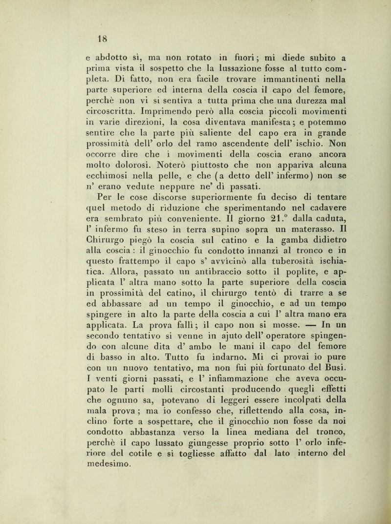 e abdotto sì, ma non rotato in fuori ; mi diede subito a prima vista il sospetto che la lussazione fosse al tutto com- pleta. Di fatto, non era facile trovare immantinenti nella parte superiore ed interna della coscia il capo del femore, perchè non vi si sentiva a tutta prima che una durezza mal circoscritta. Imprimendo però alla coscia piccoli movimenti in varie direzioni, la cosa diventava manifesta; e potemmo sentire che la parte più saliente del capo era in grande prossimità dell’ orlo del ramo ascendente dell’ ischio. Non occorre dire che i movimenti della coscia erano ancora molto dolorosi. Noterò piuttosto che non appariva alcuna ecchimosi nella pelle, e che (a detto dell’infermo) non se n’ erano vedute neppure ne’ dì passati. Per le cose discorse superiormente fu deciso di tentare quel metodo di riduzione che sperimentando nel cadavere era sembrato più conveniente. Il giorno 21.° dalla caduta, l’ infermo fu steso in terra supino sopra un materasso. Il Chirurgo piegò la coscia sul catino e la gamba didietro alla coscia : il ginocchio fu condotto innanzi al tronco e in questo frattempo il capo s’ avvicinò alla tuberosità ischia- tica. Allora, passato un antibraccio sotto il poplite, e ap- plicata 1’ altra mano sotto la parte superiore della coscia in prossimità del catino, il chirurgo tentò di trarre a se ed abbassare ad un tempo il ginocchio, e ad un tempo spingere in alto la parte della coscia a cui 1’ altra mano era applicata. La prova fallì; il capo non si mosse. — In un secondo tentativo si venne in ajuto dell’ operatore spingen- do con alcune dita d’ ambo le mani il capo del femore di basso in alto. Tutto fu indarno. Mi ci provai io pure con un nuovo tentativo, ma non fui più fortunato del Busi. I venti giorni passati, e 1’ infiammazione che aveva occu- pato le parti molli circostanti producendo quegli effetti che ognuno sa, potevano di leggeri essere incolpati della mala prova ; ma io confesso che, riflettendo alla cosa, in- clino forte a sospettare, che il ginocchio non fosse da noi condotto abbastanza verso la linea mediana del tronco, perchè il capo lussato giungesse proprio sotto 1’ orlo infe- riore del cotile e si togliesse affatto dal lato interno del medesimo.