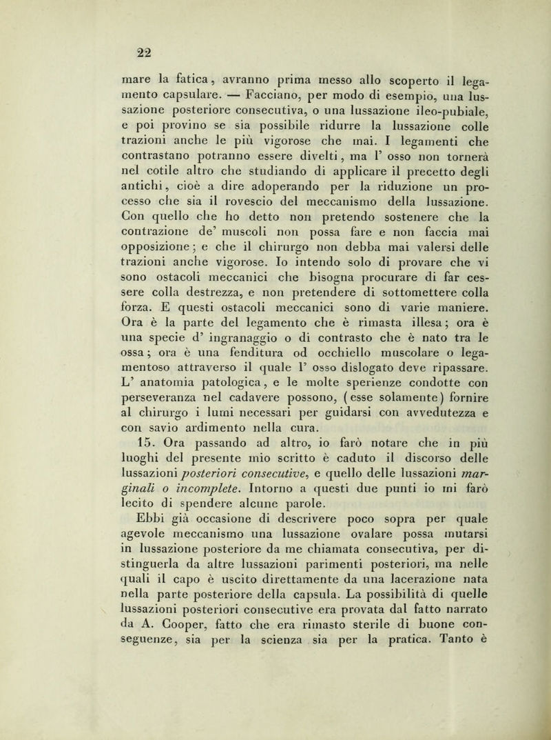 mare la fatica, avranno prima messo allo scoperto il lega- mento capsulare. — Facciano, per modo di esempio, una lus- sazione posteriore consecutiva, o una lussazione ileo-pubiale, e poi provino se sia possibile ridurre la lussazione colle trazioni anche le più vigorose che mai. I legamenti che contrastano potranno essere divelti, ma F osso non tornerà nel cotile altro che studiando di applicare il precetto degli antichi, cioè a dire adoperando per la riduzione un pro- cesso che sia il rovescio del meccanismo della lussazione. Con quello che ho detto non pretendo sostenere che la contrazione de’ muscoli non possa fare e non faccia mai opposizione ; e che il chirurgo non debba mai valersi delle trazioni anche vigorose. Io intendo solo di provare che vi sono ostacoli meccanici che bisogna procurare di far ces- sere colla destrezza, e non pretendere di sottomettere colla forza. E questi ostacoli meccanici sono di varie maniere. Ora è la parte del legamento che è rimasta illesa ; ora è una specie d’ ingranaggio o di contrasto che è nato tra le ossa; ora è una fenditura od occhiello muscolare o lega- mentoso attraverso il quale F osso dislogato deve ripassare. L’ anatomia patologica, e le molte sperienze condotte con perseveranza nel cadavere possono, (esse solamente) fornire al chirurgo i lumi necessari per guidarsi con avvedutezza e con savio ardimento nella cura. 15. Ora passando ad altro, io farò notare che in più luoghi del presente mio scritto è caduto il discorso delle lussazioni posteriori consecutive, e quello delle lussazioni mar- ginali o incomplete. Intorno a questi due punti io mi farò lecito di spendere alcune parole. Ebbi già occasione di descrivere poco sopra per quale agevole meccanismo una lussazione ovalare possa mutarsi in lussazione posteriore da me chiamata consecutiva, per di- stinguerla da altre lussazioni parimenti posteriori, ma nelle quali il capo è uscito direttamente da una lacerazione nata nella parte posteriore della capsula. La possibilità di quelle lussazioni posteriori consecutive era provata dal fatto narrato da A. Cooper, fatto che era rimasto sterile di buone con- seguenze, sia per la scienza sia per la pratica. Tanto è