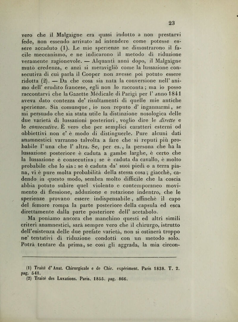 vero che il Malgaigne era quasi indotto a non prestarvi fede, non essendo arrivato ad intendere come potesse es- sere accaduto (1). Le mie sperienze ne dimostrarono il fa- cile meccanismo, e ne indicarono il metodo di riduzione veramente ragionevole. — Alquanti anni dopo, il Malgaigne mutò credenza, e anzi si meravigliò come la lussazione con- secutiva di cui parla il Cooper non avesse poi potuto essere ridotta (2). — Da che cosa sia nata la conversione nell’ani- mo dell’ erudito francese, egli non lo racconta ; ma io posso raccontarvi che la Gazette Médicale di Parigi per 1’ anno 1841 aveva dato contezza de’ risultamenti di quelle mie antiche sperienze. Sia comunque , io non reputo d’ ingannarmi, se mi persuado che sia stata utile la distinzione nosologica delle due varietà di lussazioni posteriori, voglio dire le dirette e le consecutive. E vero che per semplici caratteri esterni od obbiettivi non c’ è modo di distinguerle. Pure alcuni dati anamnestici varranno talvolta a fare che si reputi più pro- babile P una che P altra. Se, per es., la persona che ha la lussazione posteriore è caduta a gambe larghe, è certo che la lussazione è consecutiva; se è caduta da cavallo, è molto probabile che lo sia : se è caduta da’ suoi piedi o a terra pia- na, vi è pure molta probabilità della stessa cosa; giacché, ca- dendo in questo modo, sembra molto difficile che la coscia abbia potuto subire quel violento e contemporaneo movi- mento di flessione, adduzione e rotazione indentro, che le sperienze provano essere indispensabile, affinchè il capo del femore rompa la parte posteriore della capsula ed esca direttamente dalla parte posteriore dell’ acetabolo. Ma poniamo ancora che manchino questi ed altri simili criteri anamnestici, sarà sempre vero che il chirurgo, istrutto dell’esistenza delle due prefate varietà, non si ostinerà troppo ne’ tentativi di riduzione condotti con un metodo solo. Potrà tentare da prima, se così gli aggrada, la mia circon- (1) Traité d’AnaL Chirurgicale e de Chir. expériment. Paris 1838. T. 2. pag. 541. (2) Traité des Luxations. Paris. 1855. pag. 866.